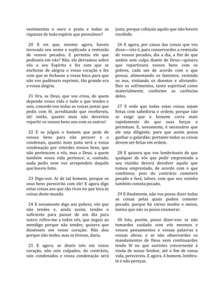 vestimentas  e  ouro  e  prata  e  todas  as         justa, porque cobiçais aquilo que não haveis 
riquezas de toda espécie que possuímos?              recebido.  
                                                      
  20  E  eis  que,  mesmo  agora,  haveis              26  E  agora,  por  causa  das  coisas  que  vos 
invocado  seu  nome  e  suplicado  a  remissão       disse—isto é, para conservardes a remissão 
de  vossos  pecados.  E  permitiu  ele  que          de  vossos  pecados,  dia  a  dia,  a  fim  de  que 
pedísseis em vão? Não; ele derramou sobre            andeis  sem  culpa  diante  de  Deus—quisera 
vós  o  seu  Espírito  e  fez  com  que  se          que  repartísseis  vossos  bens  com  os 
enchesse  de  alegria  o  vosso  coração  e  fez     pobres,  cada  um  de  acordo  com  o  que 
com que se fechasse a vossa boca para que            possui,  alimentando  os  famintos,  vestindo 
não vos pudésseis exprimir, tão grande era           os  nus,  visitando  os  doentes  e  aliviando‐
a vossa alegria.                                     lhes  os  sofrimentos,  tanto  espiritual  como 
                                                     materialmente,  conforme  as  carências 
  21  Ora,  se  Deus,  que  vos  criou,  de  quem    deles.  
depende  vossa  vida  e  tudo  o  que  tendes  e      
sois, concede‐vos todas as coisas justas que           27  E  vede  que  todas  estas  coisas  sejam 
pedis  com  fé,  acreditando  que  recebereis,       feitas  com  sabedoria  e  ordem;  porque  não 
oh!  então,  quanto  mais  não  deveríeis            se  exige  que  o  homem  corra  mais 
repartir os vossos bens uns com os outros!           rapidamente  do  que  suas  forças  o 
                                                     permitam.  E,  novamente,  é  necessário  que 
  22  E  se  julgais  o  homem  que  pede  de        ele  seja  diligente,  para  que  assim  possa 
vossos  bens  para  não  perecer  e  o               ganhar o galardão; portanto todas as coisas 
condenais,  quanto  mais  justa  será  a  vossa      devem ser feitas em ordem.  
condenação  por  reterdes  vossos  bens,  que         
não  pertencem  a  vós,  mas  a  Deus,  a  quem        28  E  quisera  que  vos  lembrásseis  de  que 
também  vossa  vida  pertence;  e,  contudo,         qualquer  de  vós  que  pedir  emprestado  a 
nada  pedis  nem  vos  arrependeis  daquilo          seu  vizinho  deverá  devolver  aquilo  que 
que haveis feito.                                    tomou  emprestado,  de  acordo  com  o  que 
                                                     combinou;  pois  do  contrário  cometerá 
  23  Digo‐vos:  Ai  de  tal  homem,  porque  os     pecado  e  fará,  talvez,  com  que  seu  vizinho 
seus  bens  perecerão  com  ele!  E  agora  digo     também cometa pecado.  
estas coisas aos que são ricos no que toca às         
coisas deste mundo.                                    29 E finalmente, não vos posso dizer todas 
                                                     as  coisas  pelas  quais  podeis  cometer 
  24  E  novamente  digo  aos  pobres,  vós  que     pecado;  porque  há  vários  modos  e  meios, 
não  tendes  e,  ainda  assim,  tendes  o            tantos que não os posso enumerar.  
suficiente  para  passar  de  um  dia  para           
outro; refiro‐me a todos vós, que negais ao            30  Isto,  porém,  posso  dizer‐vos:  se  não 
mendigo  porque  não  tendes;  quisera  que          tomardes  cuidado  com  vós  mesmos  e 
dissésseis  em  vosso  coração:  Não  dou            vossos  pensamentos  e  vossas  palavras  e 
porque não tenho, mas se tivesse, daria.             vossas  obras;  e  se  não  observardes  os 
                                                     mandamentos  de  Deus  nem  continuardes 
  25  E  agora,  se  dizeis  isto  em  vosso         tendo  fé  no  que  ouvistes  concernente  à 
coração,  não  sois  culpados;  do  contrário,       vinda  de  nosso  Senhor,  até  o  fim  de  vossa 
sois  condenados  e  vossa  condenação  será         vida, perecereis. E agora, ó homem, lembra‐
                                                     te e não pereças.  
 
