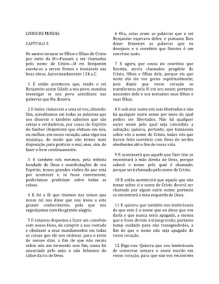                                                        
LIVRO DE MOSIAS                                         6  Ora,  estas  eram  as  palavras  que  o  rei 
                                                      Benjamim  esperava  deles;  e  portanto  lhes 
CAPÍTULO 5                                            disse:  Dissestes  as  palavras  que  eu 
                                                      desejava;  e  o  convênio  que  fizestes  é  um 
Os santos tornam‐se filhos e filhas de Cristo         convênio justo.  
por  meio  da  fé—Passam  a  ser  chamados             
pelo  nome  de  Cristo—O  rei  Benjamim                 7  E  agora,  por  causa  do  convênio  que 
exorta‐os  a  serem  firmes  e  imutáveis  nas        fizestes,  sereis  chamados  progênie  de 
boas obras. Aproximadamente 124 a.C.                  Cristo,  filhos  e  filhas  dele,  porque  eis  que 
                                                      neste  dia  ele  vos  gerou  espiritualmente; 
  1  E  então  aconteceu  que,  tendo  o  rei         pois  dizeis  que  vosso  coração  se 
Benjamim assim falado a seu povo, mandou              transformou pela fé em seu nome; portanto 
investigar  se  seu  povo  acreditara  nas            nascestes dele e vos tornastes seus filhos e 
palavras que lhe dissera.                             suas filhas.  
                                                       
  2 E todos clamaram a uma só voz, dizendo:             8 E sob este nome vós sois libertados e não 
Sim, acreditamos em todas as palavras que             há  qualquer  outro  nome  por  meio  do  qual 
nos  disseste  e  também  sabemos  que  são           podeis  ser  libertados.  Não  há  qualquer 
certas  e  verdadeiras,  por  causa  do  Espírito     outro  nome  pelo  qual  seja  concedida  a 
do  Senhor  Onipotente  que  efetuou  em  nós,        salvação;  quisera,  portanto,  que  tomásseis 
ou melhor, em nosso coração, uma vigorosa             sobre  vós  o  nome  de  Cristo,  todos  vós  que 
mudança,  de  modo  que  não  temos  mais             haveis  feito  convênio  com  Deus  de  serdes 
disposição para praticar o mal, mas, sim, de          obedientes até o fim de vossa vida.  
fazer o bem continuamente.                             
                                                        9 E acontecerá que aquele que fizer isto se 
  3  E  também  nós  mesmos,  pela  infinita          encontrará  à  mão  direita  de  Deus,  porque 
bondade  de  Deus  e  manifestações  de  seu          saberá  o  nome  pelo  qual  é  chamado; 
Espírito,  temos  grandes  visões  do  que  está      porque será chamado pelo nome de Cristo.  
por  acontecer  e,  se  fosse  conveniente,            
poderíamos  profetizar  sobre  todas  as                10 E então acontecerá que aquele que não 
coisas.                                               tomar sobre si o nome de Cristo deverá ser 
                                                      chamado  por  algum  outro  nome;  portanto 
  4  E  foi  a  fé  que  tivemos  nas  coisas  que    se encontrará à mão esquerda de Deus.  
nosso  rei  nos  disse  que  nos  levou  a  este       
grande  conhecimento,  pelo  que  nos                   11 E quisera que também vos lembrásseis 
regozijamos com tão grande alegria.                   de que este é o nome que eu disse que vos 
                                                      daria  e  que  nunca  seria  apagado,  a  menos 
  5 E estamos dispostos a fazer um convênio           que o fosse devido a transgressão; portanto 
com nosso Deus, de cumprir a sua vontade              tomai  cuidado  para  não  transgredirdes,  a 
e  obedecer  a  seus  mandamentos  em  todas          fim  de  que  o  nome  não  seja  apagado  de 
as coisas que ele nos ordenar, para o resto           vosso coração.  
de  nossos  dias,  a  fim  de  que  não  recaia        
sobre  nós  um  tormento  sem  fim,  como  foi          12  Digo‐vos:  Quisera  que  vos  lembrásseis 
anunciado  pelo  anjo,  e  não  bebamos  do           de  conservar  sempre  o  nome  escrito  em 
cálice da ira de Deus.                                vosso coração, para que não vos encontreis 
 
