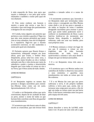 à  mão  esquerda  de  Deus,  mas  para  que           convênio  e  tomado  sobre  si  o  nome  de 
ouçais  e  conheçais  a  voz  pela  qual  sereis      Cristo.  
chamados  e  também  o  nome  pelo  qual  ele          
vos chamará.                                            3  E  novamente  aconteceu  que,  havendo  o 
                                                      rei  Benjamim  dado  por  terminadas  todas 
  13  Pois  como  conhece  um  homem  o               estas  coisas  e  consagrado  seu  filho  Mosias 
mestre  a  quem  não  serviu  e  que  lhe  é          como  chefe  e  rei  de  seu  povo  e  passado  a 
estranho e que está longe dos pensamentos             ele  todas  as  funções  do  reino  e  também 
e desígnios de seu coração?                           designado  sacerdotes  para  ensinar  o  povo, 
                                                      para  que  assim  todos  pudessem  ouvir  e 
  14 E ainda, toma alguém um jumento que              conhecer  os  mandamentos  de  Deus  e  para 
pertence a seu vizinho e guarda‐o? Digo‐vos           fazê‐los  lembrar‐se  do  juramento  que 
que  não;  nem  mesmo  permitirá  que  paste          haviam  feito,  despediu  a  multidão;  e 
com os seus rebanhos, mas ele irá afugentá‐           voltaram,  cada  um  com  sua  família,  para 
lo  e  expulsá‐lo.  Digo‐vos  que  o  mesmo           suas próprias casas.  
acontecerá  convosco,  se  não  souberdes  o           
nome pelo qual sois chamados.                           4  E  Mosias  começou  a  reinar  em  lugar  de 
                                                      seu  pai.  E  começou  a  reinar  no  seu 
  15  Portanto  quisera  que  fôsseis  firmes  e      trigésimo  ano  de  vida,  havendo 
inamovíveis,  sobejando  sempre  em  boas             transcorrido,  ao  todo,  cerca  de 
obras,  para  que  Cristo,  o  Senhor  Deus           quatrocentos  e  setenta  e  seis  anos  desde  o 
Onipotente,  possa  selar‐vos  como  seus,  a         tempo em que Leí deixara Jerusalém.  
fim  de  que  sejais  levados  ao  céu  e  tenhais     
salvação sem fim e vida eterna por meio da              5  E  o  rei  Benjamim  viveu  três  anos  e 
sabedoria  e  poder  e  justiça  e  misericórdia      morreu.  
daquele  que  criou  todas  as  coisas  no  céu  e     
na Terra, que é Deus acima de tudo. Amém.               6 E aconteceu que o rei Mosias andou nos 
                                                      caminhos do Senhor e observou seus juízos 
LIVRO DE MOSIAS                                       e  seus  estatutos;  e  guardou  seus 
                                                      mandamentos  em  todas  as  coisas  que  ele 
CAPÍTULO 6                                            lhe ordenou.  
                                                       
O  rei  Benjamim  registra  os  nomes  das              7  E  o  rei  Mosias  fez  com  que  seu  povo 
pessoas  e  designa  sacerdotes  para  ensiná‐        cultivasse  a  terra.  E  ele  próprio  também 
las—Mosias  reina  como  um  rei  justo.              cultivou  a  terra  para  que,  assim,  não  se 
Aproximadamente 124–121 a.C.                          tornasse uma carga para seu povo, a fim de 
                                                      agir em todas as coisas como seu pai havia 
  1 E então o rei Benjamim achou que seria            feito. E não houve contendas entre seu povo 
conveniente, depois de ter acabado de falar           pelo espaço de três anos.  
ao  povo,  anotar  o  nome  de  todos  os  que         
haviam feito convênio com Deus de guardar             LIVRO DE MOSIAS  
seus mandamentos.                                      
                                                      CAPÍTULO 7  
  2 E aconteceu que não houve uma só alma,             
exceto as criancinhas, que não tivesse feito          Amon  descobre  a  terra  de  Leí‐Néfi,  onde 
                                                      Lími é rei—O povo de Lími está sob o jugo 
 