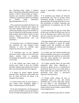 dos  lamanitas—Lími  relata  a  história               presos  e  amarrados  e  foram  postos  na 
deles—Um profeta (Abinádi) testificara que             prisão.  
Cristo  é  o  Deus  e  Pai  de  todas  as  coisas—      
Aqueles  que  semeiam  imundície  colhem                 8  E  aconteceu  que  depois  de  haverem 
vendaval; e aqueles que põem sua confiança             permanecido  dois  dias  na  prisão,  foram 
no         Senhor         serão         libertados.    novamente  levados  à  presença  do  rei  e 
Aproximadamente 121 a.C.                               desamarrados. E ficaram diante do rei e foi‐
                                                       lhes  permitido,  ou  melhor,  ordenado  que 
  1 Ora, aconteceu que depois de haver o rei           respondessem  às  perguntas  que  ele  lhes 
Mosias  tido  paz  contínua  pelo  espaço  de          faria.  
três  anos,  desejou  saber  sobre  o  povo  que        
subira para habitar na terra de Leí‐Néfi, ou             9  E  ele  disse‐lhes:  Eis  que  sou  Lími,  filho 
seja, na cidade de Leí‐Néfi; porque seu povo           de Noé, que era filho de Zênife, que veio da 
nada  soubera  deles  desde  a  época  em  que         terra  de  Zaraenla  para  herdar  esta  terra, 
haviam  deixado  a  terra  de  Zaraenla;               que era a terra de seus pais; e que foi feito 
portanto,  importunavam‐no  com  sua                   rei pela voz do povo.  
insistência.                                            
                                                         10 E agora desejo saber o motivo pelo qual 
  2  E  aconteceu  que  o  rei  Mosias  permitiu       fostes  tão  corajosos  a  ponto  de  terdes 
que  dezesseis  de  seus  homens  fortes               chegado  perto  das  muralhas  da  cidade, 
subissem  à  terra  de  Leí‐Néfi  para                 quando  eu  próprio  me  achava,  com  meus 
inquirirem acerca de seus irmãos.                      guardas, fora da porta?  
                                                        
  3  E  aconteceu  que  no  dia  seguinte                11  E  então,  por  este  motivo  permiti  que 
iniciaram a subir, tendo com eles um certo             fôsseis poupados,  para que eu vos  pudesse 
Amon,  homem  forte  e  poderoso,                      interrogar,  pois  do  contrário  eu  teria  feito 
descendente de Zaraenla; e ele era também              com  que  meus  guardas  vos  matassem. 
o seu chefe;                                           Tendes permissão para falar.  
                                                        
  4  E  não  sabiam  que  rumo  tomar  no                12  E  então,  quando  Amon  viu  que  tinha 
deserto  para  subir  à  terra  de  Leí‐Néfi;          permissão  para  falar,  adiantou‐se  e 
portanto  vagaram  pelo  deserto  por  muitos          inclinou‐se  diante  do  rei;  e  levantando‐se 
dias, sim, por quarenta dias eles vagaram.             novamente,  disse:  Ó  rei,  sou  muito  grato  a 
                                                       Deus,  neste  dia,  por  ainda  estar  vivo  e  ter 
  5  E  depois  de  terem  vagado  durante             permissão  para  falar;  e  procurarei 
quarenta  dias,  chegaram  a  uma  colina  que         expressar‐me sem temor;  
fica  ao  norte  da  terra  de  Silom  e  ali           
armaram suas tendas.                                     13  Porque  tenho  certeza  de  que,  se 
                                                       soubésseis  quem  eu  sou,  não  teríeis 
  6  E  Amon  tomou  três  de  seus  irmãos—e          permitido  que  eu  fosse  amarrado.  Porque 
seus  nomes  eram  Amaléqui,  Helém  e                 eu  sou  Amon  e  sou  descendente  de 
Hem—e desceram para a terra de Néfi.                   Zaraenla;  e  vim  da  terra  de  Zaraenla  para 
                                                       inquirir sobre nossos irmãos, a quem Zênife 
  7 E eis que encontraram o rei do povo que            trouxe daquela terra.  
vivia na terra de Néfi e na terra de Silom; e           
foram  cercados  pela  guarda  do  rei  e  foram         14 E então aconteceu que após ter ouvido 
 