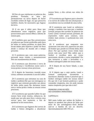                                                      nossos  bens;  e  eles  caíram  nas  mãos  de 
  18 Pois eis que rejeitaram as palavras dos         Labão.  
profetas.     Portanto,      se     meu       pai     
permanecesse  na  terra  depois  de  haver             27 E aconteceu que fugimos para o deserto 
recebido  ordem  de  fugir,  eis  que  pereceria     e os servos de Labão não nos alcançaram; e 
também.  Assim,  foi  necessário  que  fugisse       escondemo‐nos na cavidade de uma rocha.  
da terra.                                             
                                                       28  E  aconteceu  que  Lamã  se  enfureceu 
  19  E  eis  que  é  sábio  para  Deus  que         comigo  e  também  com  meu  pai;  e  também 
obtenhamos  esses  registros,  para  que             Lemuel, porque deu ouvidos às palavras de 
preservemos para nossos filhos o idioma de           Lamã. Lamã e Lemuel usaram, portanto, de 
nossos pais.                                         expressões  rudes  para  conosco,  seus 
                                                     irmãos  mais  jovens;  e  açoitaram‐nos  com 
  20  E  também  para  que  lhes  preservemos        uma vara.  
as palavras que foram proferidas pela boca            
de  todos  os  santos  profetas,  as  quais  lhes      29  E  aconteceu  que  enquanto  nos 
foram dadas pelo Espírito e poder de Deus            açoitavam com uma vara, apareceu um anjo 
desde  o  começo  do  mundo  até  o  tempo           do Senhor que, pondo‐se à frente deles, lhes 
presente.                                            disse:  Por  que  açoitais  vosso  irmão  mais 
                                                     jovem  com  uma  vara?  Não  sabeis  que  o 
  21  E  aconteceu  que,  com  essas  palavras,      Senhor  o  escolheu  para  ser  vosso 
persuadi  meus  irmãos  a  permanecerem              governante,  devido  a  vossa  iniqüidade?  Eis 
fiéis aos mandamentos de Deus.                       que  tornareis  a  subir  a  Jerusalém  e  o 
                                                     Senhor entregará Labão em vossas mãos.  
  22  E  aconteceu  que  descemos  à  terra  de       
nossa  herança  e  recolhemos  nosso  ouro  e          30  E  depois  de  nos  haver  falado,  o  anjo 
nossa prata e nossas coisas preciosas.               partiu.  
                                                      
  23  E  depois  de  havermos  reunido  essas          31  E  depois  que  o  anjo  partiu,  Lamã  e 
coisas, subimos novamente à casa de Labão.           Lemuel        começaram       novamente         a 
                                                     murmurar, dizendo: Como é possível que o 
  24  E  aconteceu  que  entramos  na  casa  de      Senhor  entregue  Labão  em  nossas  mãos? 
Labão e pedimos‐lhe que nos entregasse os            Eis  que  ele  é  um  homem  poderoso  e  pode 
registros  que  estavam  gravados  nas  placas       comandar  cinqüenta,  sim,  ele  pode  mesmo 
de  latão,  pelos  quais  lhe  daríamos  nosso       matar cinqüenta; por que não a nós?  
ouro e nossa prata e todas as nossas coisas           
preciosas.                                           PRIMEIRO LIVRO DE NÉFI 
                                                     SEU GOVERNO E MINISTÉRIO  
  25 E aconteceu que quando Labão viu que             
nossos  bens  eram  muitos,  cobiçou‐os,  de         CAPÍTULO 4  
modo  que  nos  pôs  para  fora  e  enviou  seus      
servos  para  nos  matarem,  a  fim  de              Néfi  mata  Labão  por  ordem  do  Senhor  e 
apoderar‐se de nossos bens.                          depois  se  apodera  das  placas  de  latão  por 
                                                     meio  de  um  estratagema—Zorã  decide 
  26 E aconteceu que fugimos dos servos de           unir‐se  à  família  de  Leí  no  deserto. 
Labão  e  fomos  obrigados  a  abandonar             Aproximadamente 600–592 a.C.  
 