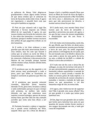 as  palavras  de  Amon,  Lími  alegrou‐se             Isaque  e  Jacó;  e  também  naquele  Deus  que 
grandemente  e  disse:  Agora  tenho  certeza         tirou  os filhos de Israel da  terra do  Egito  e 
de  que  meus  irmãos  que  se  achavam  na           fez com que atravessassem o Mar Vermelho 
terra de Zaraenla ainda estão vivos. E agora          em  terra  seca  e  alimentou‐os  com  maná 
me  regozijarei;  e  amanhã  farei  com  que          para  que  não  perecessem  no  deserto;  e 
meu povo também se regozije.                          muitas outras coisas fez por eles.  
                                                       
  15  Pois  eis  que  estamos  sob  o  jugo  dos        20  E  ainda  mais,  esse  mesmo  Deus  tirou 
lamanitas  e  foi‐nos  imposto  um  tributo           nossos  pais  da  terra  de  Jerusalém  e 
difícil  de  ser  suportado.  E  agora,  eis  que     guardou e preservou seu povo até agora; e 
nossos irmãos nos livrarão do cativeiro, isto         eis que foi por causa de nossas iniqüidades 
é,  das  mãos  dos  lamanitas,  e  seremos  seus      e  abominações  que  ele  nos  levou  à 
escravos; porque é melhor sermos escravos             escravidão.  
dos  nefitas  do  que  pagarmos  tributo  ao  rei      
dos lamanitas.                                          21 E vós todos sois testemunhas, neste dia, 
                                                      de  que  Zênife,  que  foi  feito  rei  deste  povo, 
  16  E  então  o  rei  Lími  ordenou  a  seus        estando extremamente ansioso para herdar 
guardas que não mais amarrassem Amon e                a  terra  de  seus  pais,  foi  então  enganado 
seus  irmãos,  mas  fez  com  que  fossem  à          pela astúcia e estratagema do rei Lamã, que 
colina  que  se  achava  ao  norte  de  Silom  e      fez um tratado com o rei Zênife e deixou em 
trouxessem seus irmãos para a cidade, a fim           suas  mãos  a  posse  de  uma  parte  da  terra, 
de comerem e beberem e descansarem dos                ou  seja,  a  cidade  de  Leí‐Néfi  e  a  cidade  de 
labores  de  sua  jornada;  porque  haviam            Silom e a terra dos arredores—  
sofrido muitas coisas; haviam sofrido fome,            
sede e cansaço.                                         22  E  tudo  isto  ele  fez  com  o  único  fim  de 
                                                      subjugar, ou seja, de escravizar este povo. E 
  17  E  aconteceu  que  no  dia  seguinte  o  rei    eis que, presentemente, pagamos ao rei dos 
Lími  enviou  uma  proclamação  a  todo  o            lamanitas  tributo  equivalente  à  metade  de 
povo,  para  que  todos  se  reunissem  no            nosso  milho  e  nossa  cevada  e  mesmo  de 
templo e ouvissem as palavras que lhes iria           todos  os  nossos  grãos  de  toda  espécie;  e  a 
dizer.                                                metade do acréscimo de nossos rebanhos e 
                                                      manadas;  e  mesmo  a  metade  de  tudo  que 
  18  E  aconteceu  que  quando  estavam              temos  ou  que  possuímos,  o  rei  dos 
reunidos,  falou‐lhes  desta  maneira,                lamanitas exige de nós, ou nossa vida.  
dizendo: Ó vós, povo meu, levantai a cabeça            
e sede confortados; porque eis que o tempo              23 E agora, não é doloroso ter de suportar 
está  próximo,  ou  melhor,  não  muito               isto?  Não  é  grande  esta  nossa  aflição?  Ora, 
distante,  em  que  não  estaremos  mais              eis  que  grande  é  a  razão  que  temos  para 
sujeitos a nossos inimigos, apesar de nossas          lamentar‐nos.  
muitas lutas, que têm sido em vão; contudo             
acredito  que  resta  uma  luta  eficaz  a  ser         24 Sim, digo‐vos que grandes são as razões 
travada.                                              que  temos  para  lamentar‐nos;  pois  eis  que 
                                                      quantos  de  nossos  irmãos  foram  mortos  e 
  19  Portanto  levantai  a  cabeça  e  regozijai‐    seu  sangue  derramado  em  vão;  e  tudo  por 
vos  e  ponde  vossa  confiança  em  Deus,            causa de iniqüidade.  
naquele  Deus  que  foi  o  Deus  de  Abraão  e 
 