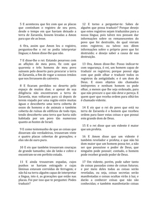                                                          
  5  E  aconteceu  que  fez  com  que  as  placas         12  E  torno  a  perguntar‐te:  Sabes  de 
que  continham  o  registro  de  seu  povo,             alguém  que  possa  traduzir?  Porque  desejo 
desde  o  tempo  em  que  haviam  deixado  a            que estes registros sejam traduzidos para a 
terra  de  Zaraenla,  fossem  levadas  a  Amon          nossa  língua;  pois  talvez  nos  possam  dar 
para que ele as lesse.                                  informações  sobre  os  remanescentes  do 
                                                        povo  que  foi  destruído,  do  qual  vieram 
  6  Ora,  assim  que  Amon  leu  o  registro,          estes  registros;  ou  talvez  nos  dêem 
perguntou‐lhe  o  rei  se  podia  interpretar           informações  sobre  o  próprio  povo  que  foi 
línguas; e Amon disse‐lhe que não.                      destruído;  e  desejo  saber  a  causa  de  sua 
                                                        destruição.  
  7  E  disse‐lhe  o rei:  Estando  pesaroso  com        
as  aflições  de  meu  povo,  fiz  com  que               13  Ora,  Amon  disse‐lhe:  Posso  indicar‐te 
quarenta  e  três  homens  de  meu  povo                com  segurança,  ó  rei,  um  homem  capaz  de 
saíssem pelo deserto para procurar a terra              traduzir  os  registros;  porque  possui  algo 
de Zaraenla, a fim de rogar a nossos irmãos             com  que  pode  olhar  e  traduzir  todos  os 
que nos livrassem do cativeiro.                         registros  da  antigüidade;  e  é  um  dom  de 
                                                        Deus.  E  esses  objetos  são  chamados 
  8  E  ficaram  perdidos  no  deserto  pelo            intérpretes  e  nenhum  homem  os  pode 
espaço  de  muitos  dias;  e  apesar  de  sua           olhar, a menos que lhe seja ordenado, para 
diligência  não  encontraram  a  terra  de              que não procure o que não deve e pereça. E 
Zaraenla,  mas  voltaram  para  cá  depois  de          quem quer que receba ordem para olhá‐los 
terem viajado por uma região entre muitas               é chamado vidente.  
águas  e  descoberto  uma  terra  coberta  de            
ossos  de  homens  e  de  animais  e  também              14  E  eis  que  o  rei  do  povo  que  está  na 
coberta de ruínas de edifícios de todo tipo,            terra  de  Zaraenla  é  o  homem  que  recebeu 
tendo descoberto uma terra que havia sido               ordem para fazer estas coisas e que possui 
habitada  por  um  povo  tão  numeroso                  este grande dom de Deus.  
quanto as hostes de Israel.                              
                                                          15  E  o  rei  disse  que  um  vidente  é  maior 
  9 E como testemunho de que as coisas que              que um profeta.  
disseram  são  verdadeiras,  trouxeram  vinte            
e  quatro  placas  cobertas  de  gravações;  e            16  E  Amon  disse  que  um  vidente  é 
elas são de ouro puro.                                  também  revelador  e  profeta;  e  que  não  há 
                                                        dom maior que um homem possa ter, a não 
  10  E  eis  que  também  trouxeram  couraças          ser  que  possuísse  o  poder  de  Deus,  que 
de  grande  tamanho;  são  de  latão  e  cobre  e       ninguém  pode  possuir;  contudo,  o  homem 
encontram‐se em perfeito estado.                        pode receber grande poder de Deus.  
                                                         
  11  E  ainda  trouxeram  espadas,  cujos                17  Um  vidente,  porém,  pode  saber  tanto 
punhos  se  haviam  estragado  e  cujas                 de  coisas  passadas  como  de  coisas  futuras; 
lâminas  estavam  corroídas  de  ferrugem;  e           e  por  meio  deles  todas  as  coisas  serão 
não há na terra alguém capaz de interpretar             reveladas,  ou  seja,  coisas  secretas  serão 
a  língua,  isto  é,  as  gravações  que  estão  nas    manifestadas e coisas ocultas virão à luz; e 
placas. Foi por isso que te perguntei: Podes            darão  a  conhecer  coisas  que  não  são 
traduzir?                                               conhecidas;  e  também  manifestarão  coisas 
 