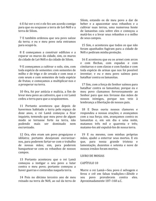                                                           Silom,  estando  os  de  meu  povo  a  dar  de 
  6 E fui ver o rei e ele fez um acordo comigo            beber  e  a  apascentar  seus  rebanhos  e  a 
para que eu ocupasse a terra de Leí‐Néfi e a              cultivar  suas  terras,  uma  numerosa  hoste 
terra de Silom.                                           de  lamanitas  caiu  sobre  eles  e  começou  a 
                                                          matá‐los e a levar seus rebanhos e o milho 
  7  E  também  ordenou  que  seu  povo  saísse           de seus campos.  
da  terra;  e  eu  e  meu  povo  nela  entramos            
para ocupá‐la.                                              15 Sim, e aconteceu que todos os que não 
                                                          foram apanhados fugiram para a cidade de 
  8  E  começamos  a  construir  edifícios  e  a          Néfi e pediram minha proteção.  
reparar  os  muros  da  cidade,  sim,  os  muros           
da cidade de Leí‐Néfi e da cidade de Silom.                 16 E aconteceu que eu os armei com arcos 
                                                          e  com  flechas,  com  espadas  e  com 
  9 E começamos a cultivar o solo, sim, com               cimitarras e com clavas e com fundas e com 
toda espécie de sementes: com sementes de                 toda  espécie  de  armas  que  nos  foi  possível 
milho  e  de  trigo  e  de  cevada  e  com  neas  e       inventar;  e  eu  e  meu  povo  saímos  para 
com seum e com sementes de toda espécie                   batalhar contra os lamanitas.  
de frutas; e começamos a multiplicar‐nos e                 
a prosperar na terra.                                       17 Sim, com a força do Senhor saímos para 
                                                          batalhar  contra  os  lamanitas;  porque  eu  e 
  10  Ora,  foi  por  astúcia  e  malícia,  a  fim  de    meu  povo  clamamos  fervorosamente  ao 
levar meu povo ao cativeiro, que o rei Lamã               Senhor  para  que  nos  livrasse  das  mãos  de 
cedeu a terra para que a ocupássemos.                     nossos  inimigos,  porque  nos  veio  à 
                                                          lembrança a libertação de nossos pais.  
  11  Portanto  aconteceu  que  depois  de                 
havermos  habitado  a  terra  pelo  espaço  de              18  E  Deus  ouviu  nossos  clamores  e 
doze  anos,  o  rei  Lamã  começou  a  ficar              respondeu  a  nossas  orações;  e  avançamos 
inquieto,  temendo  que  meu  povo  de  algum             com  a  sua  força;  sim,  avançamos  contra  os 
modo  se  tornasse  forte  na  terra,  não                lamanitas  e,  em  um  dia  e  uma  noite, 
podendo  mais  ser  dominado  nem                         matamos  três  mil  e  quarenta  e  três; 
escravizado.                                              matamo‐los até expulsá‐los de nossa terra.  
                                                           
  12  Ora,  eles  eram  um  povo  preguiçoso  e             19  E  eu  mesmo,  com  minhas  próprias 
idólatra;  portanto  desejavam  escravizar‐               mãos,  ajudei  a  enterrar  seus  mortos.  E  eis 
nos, para poderem fartar‐se com o trabalho                que,  para  nossa  grande  tristeza  e 
de  nossas  mãos;  sim,  para  poderem                    lamentação,  duzentos  e  setenta  e  nove  de 
banquetear‐se  com  os  rebanhos  de  nossos              nossos irmãos foram mortos.  
campos.                                                    
                                                          LIVRO DE MOSIAS  
  13  Portanto  aconteceu  que  o  rei  Lamã               
começou  a  instigar  o  seu  povo  a  lutar              CAPÍTULO 10  
contra  o  meu  povo;  portanto  começou  a                
haver guerras e contendas naquela terra.                  Morre  o  rei  Lamã—Seu  povo  é  selvagem  e 
                                                          feroz  e  crê  em  falsas  tradições—Zênife  e 
  14  Pois  no  décimo  terceiro  ano  de  meu            seu  povo  prevalecem  contra  eles. 
reinado na terra de Néfi, ao sul da terra de              Aproximadamente 187–160 a.C.  
 