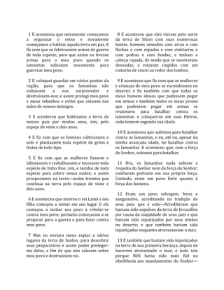                                                        
  1 E aconteceu que novamente começamos                 8  E  aconteceu  que  eles  vieram  pelo  norte 
a  organizar  o  reino  e  novamente                  da  terra  de  Silom  com  suas  numerosas 
começamos a habitar aquela terra em paz. E            hostes,  homens  armados  com  arcos  e  com 
fiz com que se fabricassem armas de guerra            flechas  e  com  espadas  e  com  cimitarras  e 
de  toda  espécie,  para  que  assim  eu  tivesse     com  pedras  e  com  fundas;  e  tinham  a 
armas  para  o  meu  povo  quando  os                 cabeça rapada, de modo que se mostravam 
lamanitas  subissem  novamente  para                  desnudas;  e  estavam  cingidos  com  um 
guerrear meu povo.                                    cinturão de couro ao redor dos lombos.  
                                                       
  2 E coloquei guardas em vários pontos da              9 E aconteceu que fiz com que as mulheres 
região,  para  que  os  lamanitas  não                e crianças de meu povo se escondessem no 
voltassem  a  nos  surpreender  e                     deserto;  e  fiz  também  com  que  todos  os 
destruíssem‐nos; e assim protegi meu povo             meus  homens  idosos  que  pudessem  pegar 
e  meus  rebanhos  e  evitei  que  caíssem  nas       em  armas  e  também  todos  os  meus  jovens 
mãos de nossos inimigos.                              que  pudessem  pegar  em  armas  se 
                                                      reunissem  para  batalhar  contra  os 
  3  E  aconteceu  que  habitamos  a  terra  de       lamanitas;  e  coloquei‐os  em  suas  fileiras, 
nossos  pais  por  muitos  anos,  sim,  pelo          cada homem segundo sua idade.  
espaço de vinte e dois anos.                           
                                                        10 E aconteceu que subimos para batalhar 
  4  E  fiz  com  que  os  homens  cultivassem  o     contra os lamanitas; e eu, até eu, apesar da 
solo  e  plantassem  toda  espécie  de  grãos  e      minha  avançada  idade,  fui  batalhar  contra 
frutas de todo tipo.                                  os  lamanitas.  E  aconteceu  que,  com  a  força 
                                                      do Senhor, subimos para batalhar.  
  5  E  fiz  com  que  as  mulheres  fiassem  e        
labutassem e trabalhassem e tecessem toda               11  Ora,  os  lamanitas  nada  sabiam  a 
espécie de linho fino; sim, e tecidos de toda         respeito do Senhor nem da força do Senhor; 
espécie  para  cobrir  nossa  nudez;  e  assim        confiavam  portanto  em  sua  própria  força. 
prosperamos  na  terra—assim  tivemos  paz            Contudo,  eram  um  povo  forte  quanto  à 
contínua  na  terra  pelo  espaço  de  vinte  e       força dos homens.  
dois anos.                                             
                                                        12  Eram  um  povo  selvagem,  feroz  e 
  6 E aconteceu que morreu o rei Lamã e seu           sanguinário,  acreditando  na  tradição  de 
filho  começou  a  reinar  em  seu  lugar.  E  ele    seus  pais,  que  é  esta—Acreditavam  que 
começou  a  incitar  seu  povo  a  rebelar‐se         haviam sido expulsos da terra de Jerusalém 
contra meu povo; portanto começaram a se              por causa da iniqüidade de seus pais e que 
preparar  para  a  guerra  e  para  lutar  contra     haviam  sido  injustiçados  por  seus  irmãos 
meu povo.                                             no  deserto;  e  que  também  haviam  sido 
                                                      injustiçados enquanto atravessavam o mar;  
  7  Mas  eu  enviara  meus  espias  a  vários         
lugares  da  terra  de  Senlon,  para  descobrir        13 E também que haviam sido injustiçados 
seus  preparativos  e  assim  poder  proteger‐        na terra de sua primeira herança, depois de 
me  deles,  a  fim  de  que  não  caíssem  sobre      haverem  atravessado  o  mar;  e  tudo  isto 
meu povo e destruíssem‐no.                            porque  Néfi  havia  sido  mais  fiel  na 
                                                      obediência  aos  mandamentos  do  Senhor—
 