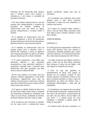 Portanto  ele  foi  favorecido  pelo  Senhor,           grande  carnificina,  tantos  que  não  os 
pois  o  Senhor  ouviu  suas  orações  e                contamos.  
atendeu‐as;  e  ele  tomou  o  comando  da               
jornada no deserto.                                       21  E  aconteceu  que  voltamos  para  nossa 
                                                        própria  terra  e  meu  povo  começou 
  14  E  seus  irmãos  enfureceram‐se  com  ele         novamente  a  cuidar  de  seus  rebanhos  e  a 
porque  não  compreendiam  a  maneira  de               cultivar suas terras.  
proceder  do  Senhor;  também  se                        
enfureceram  com  ele  sobre  as  águas,                  22  E  agora  eu,  estando  velho,  conferi  o 
porque  endureceram  o  coração  contra  o              reino  a  um  de  meus  filhos;  portanto  nada 
Senhor.                                                 mais  digo.  E  que  o  Senhor  abençoe  o  meu 
                                                        povo. Amém.  
  15  E  também  se  enfureceram  com  ele               
quando  chegaram  à  terra  da  promissão,              LIVRO DE MOSIAS  
porque diziam que ele tirara de suas mãos o              
governo do povo; e procuraram matá‐lo.                  CAPÍTULO 11  
                                                         
  16  E  também  se  enfureceram  com  ele              O rei Noé governa iniquamente—Deleita‐se 
porque  partiu  para  o  deserto,  como  o              numa  vida  devassa  com  suas  esposas  e 
Senhor  lhe  ordenara,  e  levou  os  registros         concubinas—Abinádi  profetiza  que  o  povo 
que  estavam  gravados  nas  placas  de  latão;         cairá em cativeiro—O rei Noé procura tirar‐
porque diziam que ele os havia roubado.                 lhe a vida. Aproximadamente 160–150 a.C.  
                                                         
  17  E  assim  ensinaram  a  seus  filhos  que           1 E então aconteceu que Zênife conferiu o 
deveriam  odiá‐los  e  que  deveriam                    reino  a  Noé,  um  de  seus  filhos;  portanto 
assassiná‐los  e  que  deveriam  roubá‐los  e           Noé  começou  a  reinar  em  seu  lugar;  e  ele 
saqueá‐los,  fazendo  todo  o  possível  para           não seguiu os caminhos de seu pai.  
destruí‐los;  eles  têm,  portanto,  um  ódio            
eterno contra os filhos de Néfi.                          2  Pois  eis  que  não  guardou  os 
                                                        mandamentos  de  Deus,  mas  seguiu  os 
  18  Por  este  motivo  o  rei  Lamã,  com  sua        desejos  de  seu  próprio  coração.  E  teve 
astúcia  e  malícia  enganadora  e  suas  belas         muitas esposas e concubinas. E levou o seu 
promessas,  enganou‐me  para  que  eu                   povo a cometer pecados e a fazer o que era 
subisse com meu povo a esta terra, a fim de             abominável  aos  olhos  do  Senhor.  Sim,  e 
que eles o destruíssem; sim, e temos sofrido            cometeram  libertinagens  e  todo  tipo  de 
todos estes anos na terra.                              iniqüidade.  
                                                         
  19  E  agora  eu,  Zênife,  depois  de  dizer  aos      3 E estabeleceu um imposto de um quinto 
de  meu  povo  todas  estas  coisas  a  respeito        de tudo quanto possuíam; a quinta parte de 
dos  lamanitas,  estimulei‐os  a  batalhar  com         seu ouro e de sua prata e a quinta parte de 
todas  as  suas  forças,  confiando  no  Senhor;        seu  zife  e  de  seu  cobre  e  de  seu  latão  e  de 
portanto lutamos com eles corpo a corpo.                seu  ferro;  e  a  quinta  parte  de  seus 
                                                        rebanhos;  e  também  a  quinta  parte  de 
  20  E  aconteceu  que  tornamos  a  expulsá‐          todos os seus grãos.  
los  de  nossa  terra  e  matamo‐los  numa               
                                                          4  E  tomava  tudo  isto  para  sustentar  a  si 
 