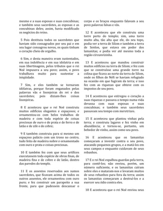 mesmo e a suas esposas e suas concubinas;             corpo  e  os  braços  enquanto  falavam  a  seu 
e  também  seus  sacerdotes,  as  esposas  e  as      povo palavras falsas e vãs.  
concubinas  deles;  assim,  havia  modificado          
os negócios do reino.                                   12  E  aconteceu  que  ele  construiu  uma 
                                                      torre  perto  do  templo;  sim,  uma  torre 
  5  Pois  destituiu  todos  os  sacerdotes  que      muito  alta,  tão  alta  que  ele,  do  seu  topo, 
haviam  sido  consagrados  por  seu  pai  e  em       podia ver a terra de Silom e também a terra 
seu lugar consagrou novos, os quais tinham            de  Senlon,  que  estava  em  poder  dos 
o coração cheio de orgulho.                           lamanitas;  e  podia  ver  até  mesmo  toda  a 
                                                      região circunvizinha.  
  6  Sim,  e  desta  maneira  eram  sustentados,       
em  sua  indolência  e  em  sua  idolatria  e  em       13  E  aconteceu  que  mandou  construir 
suas  libertinagens,  pelos  tributos  que  o  rei    muitos edifícios na terra de Silom; e fez com 
Noé  impusera  a  seu  povo;  assim,  o  povo         que  se  construísse  uma  grande  torre  na 
trabalhava  muito  para  sustentar  a                 colina que ficava ao norte da terra de Silom, 
iniqüidade.                                           onde  os  filhos  de  Néfi  se  haviam  refugiado 
                                                      na  ocasião  em  que  fugiram  da  terra;  e  isso 
  7  Sim,  e  eles  também  se  tornaram              fez  com  as  riquezas  que  obteve  com  os 
idólatras,  porque  foram  enganados  pelas           impostos de seu povo.  
palavras  vãs  e  lisonjeiras  do  rei  e  dos         
sacerdotes;  pois  diziam‐lhes  coisas                  14  E  aconteceu  que  entregou  o  coração  a 
lisonjeiras.                                          suas riquezas e passava o tempo numa vida 
                                                      devassa  com  suas  esposas  e  suas 
  8  E  aconteceu  que  o  rei  Noé  construiu        concubinas;  e  também  seus  sacerdotes 
muitos  edifícios  elegantes  e  espaçosos;  e        passavam seu tempo com meretrizes.  
ornamentou‐os  com  belos  trabalhos  de               
madeira  e  com  toda  espécie  de  coisas              15  E  aconteceu  que  plantou  vinhas  pela 
preciosas de ouro e de prata e de ferro e de          terra;  e  construiu  lagares  e  fez  vinho  em 
latão e de zife e de cobre;                           abundância;  e  tornou‐se,  portanto,  um 
                                                      bebedor de vinho, assim como seu povo.  
  9  E  também  construiu  para  si  mesmo  um         
espaçoso  palácio  com  um  trono  no  centro,          16  E  aconteceu  que  os  lamanitas 
tudo feito de madeira nobre e ornamentado             começaram  a  investir  contra  o  seu  povo, 
com ouro e prata e coisas preciosas.                  atacando pequenos grupos, e a matá‐los em 
                                                      seus  campos  e  enquanto  cuidavam  de  seus 
  10  E  também  fez  com  que  seus  artífices       rebanhos.  
executassem toda espécie de obras finas, de            
madeira  fina  e  de  cobre  e  de  latão,  dentro      17 E o rei Noé espalhou guardas pela terra, 
das paredes do templo.                                para  contê‐los;  não  enviou,  porém,  um 
                                                      número  suficiente,  e  os  lamanitas  caíram 
  11  E  os  assentos  reservados  aos  sumos         sobre eles e mataram‐nos e levaram muitos 
sacerdotes,  que  ficavam  acima  de  todos  os       de seus rebanhos para fora da terra; assim 
outros  assentos,  ele  ornamentou  com  ouro         os  lamanitas  começaram  a  destruí‐los  e  a 
puro;  e  fez  construir  um  parapeito  a  sua       exercer seu ódio contra eles.  
frente,  para  que  pudessem  descansar  o             
                                                        18 E aconteceu que o rei Noé enviou seus 
 