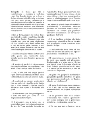disfarçado,  de  modo  que  não  o                     registro atrás de si, o qual preservarei para 
reconheceram,  e  começou  a  profetizar               outras nações que vierem a ocupar a terra; 
entre  eles,  dizendo:  Assim  me  ordenou  o          sim, e até isto eu farei para mostrar a outras 
Senhor,  dizendo:  Abinádi,  vai  e  profetiza  a      nações as iniqüidades deste povo. E muitas 
este  meu  povo,  porque  endureceram  o               coisas profetizou Abinádi contra esse povo.  
coração contra minhas palavras; eles não se             
arrependeram de suas más obras; portanto,                9 E aconteceu que se zangaram com ele; e 
visitá‐los‐ei com minha ira, sim, com minha            prenderam‐no  e  levaram‐no  amarrado 
furiosa ira visitá‐los‐ei em suas iniqüidades          perante  o  rei  e  disseram  ao  rei:  Eis  que  te 
e abominações.                                         trouxemos  um  homem  que  profetizou 
                                                       infortúnios concernentes a teu povo e disse 
  2  Sim,  ai  desta  geração!  E  o  Senhor  disse‐   que Deus o destruirá.  
me:  Estende  a  mão  e  profetiza,  dizendo:           
Assim  diz  o  Senhor:  Acontecerá  que  esta            10  E  ele  também  profetiza  infortúnios 
geração,  por  causa  de  suas  iniqüidades,           concernentes  a  tua  vida  e  diz  que  tua  vida 
cairá em cativeiro e será ferida na face; sim,         será  semelhante  a  uma  vestimenta  numa 
e  será  rechaçada  pelos  homens  e  será             fornalha de fogo.  
morta; e os abutres do ar e os cães, sim, e os          
animais selvagens devorar‐lhe‐ão a carne.                11  E  diz  ainda  que  serás  como  um  talo, 
                                                       como um talo seco do campo, que é pisado 
  3 E acontecerá que a vida do rei Noé valerá          pelos animais e calcado com os pés.  
tanto  quanto  uma  vestimenta  numa                    
fornalha quente; pois ele saberá que eu sou              12 E acrescentou que tu serás como a flor 
o Senhor.                                              do  cardo  que,  quando  está  plenamente 
                                                       desabrochada,  se  o  vento  sopra,  é  levada 
  4  E  acontecerá  que  ferirei  este  meu  povo      pela  face  da  terra.  E  alega  que  o  Senhor  o 
com grandes aflições, sim, com fome e com              disse.  E  afirma  que  tudo  isso  recairá  sobre 
peste; e farei com que uive o dia inteiro.             ti,  a  menos  que  te  arrependas;  e  isto  por 
                                                       causa de tua iniqüidade.  
  5  Sim,  e  farei  com  que  cargas  pesadas          
sejam amarradas sobre seus lombos; e eles                13 E agora, ó rei, que grande mal fizeste ou 
serão conduzidos como um jumento mudo.                 que  grandes  pecados  cometeu  o  teu  povo, 
                                                       para que sejamos condenados por Deus ou 
  6  E  acontecerá  que  enviarei  granizo  entre      julgados por este homem?  
eles,  que  os  ferirá;  e  também  serão  feridos      
com  o  vento  oriental;  e  insetos  também             14 E agora, ó rei, eis que somos inocentes 
infestarão  suas  terras  e  devorarão  seus           e  tu,  ó  rei,  não  pecaste;  portanto  este 
grãos.                                                 homem  mentiu  a  teu  respeito  e  profetizou 
                                                       em vão.  
  7 E serão feridos com uma grande peste—               
e  tudo  isto  farei  por  causa  de  suas               15  E  eis  que  somos  fortes  e  não  seremos 
iniqüidades e abominações.                             escravizados  nem  seremos  aprisionados 
                                                       por  nossos  inimigos;  sim,  e  prosperaste 
  8  E  acontecerá  que,  a  menos  que  se            nesta terra e continuarás a prosperar.  
arrependam, eu os varrerei completamente                
da  face  da  Terra;  contudo,  deixarão  um             16  Eis  que  aqui  está  o  homem;  nós  o 
 