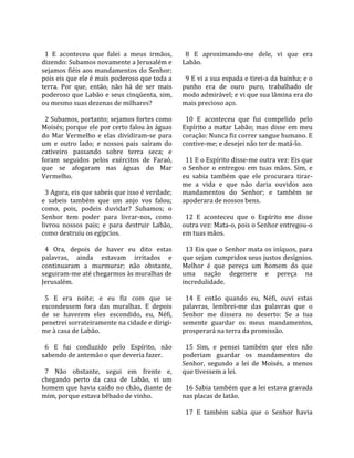                                                      
  1  E  aconteceu  que  falei  a  meus  irmãos,        8  E  aproximando‐me  dele,  vi  que  era 
dizendo: Subamos novamente a Jerusalém e             Labão.  
sejamos fiéis aos mandamentos do Senhor;              
pois eis que ele é mais poderoso que toda a            9 E vi a sua espada e tirei‐a da bainha; e o 
terra.  Por  que,  então,  não  há  de  ser  mais    punho  era  de  ouro  puro,  trabalhado  de 
poderoso  que  Labão  e  seus  cinqüenta,  sim,      modo admirável; e vi que sua lâmina era do 
ou mesmo suas dezenas de milhares?                   mais precioso aço.  
                                                      
  2 Subamos, portanto; sejamos fortes como             10  E  aconteceu  que  fui  compelido  pelo 
Moisés; porque ele por certo falou às águas          Espírito  a  matar  Labão;  mas  disse  em  meu 
do  Mar  Vermelho  e  elas  dividiram‐se  para       coração: Nunca fiz correr sangue humano. E 
um  e  outro  lado;  e  nossos  pais  saíram  do     contive‐me; e desejei não ter de matá‐lo.  
cativeiro  passando  sobre  terra  seca;  e           
foram  seguidos  pelos  exércitos  de  Faraó,          11 E o Espírito disse‐me outra vez: Eis que 
que  se  afogaram  nas  águas  do  Mar               o  Senhor  o  entregou  em  tuas  mãos.  Sim,  e 
Vermelho.                                            eu  sabia  também  que  ele  procurara  tirar‐
                                                     me  a  vida  e  que  não  daria  ouvidos  aos 
  3 Agora, eis que sabeis que isso é verdade;        mandamentos  do  Senhor;  e  também  se 
e  sabeis  também  que  um  anjo  vos  falou;        apoderara de nossos bens.  
como,  pois,  podeis  duvidar?  Subamos;  o           
Senhor  tem  poder  para  livrar‐nos,  como            12  E  aconteceu  que  o  Espírito  me  disse 
livrou  nossos  pais;  e  para  destruir  Labão,     outra vez: Mata‐o, pois o Senhor entregou‐o 
como destruiu os egípcios.                           em tuas mãos.  
                                                      
  4  Ora,  depois  de  haver  eu  dito  estas          13 Eis que o Senhor mata os iníquos, para 
palavras,  ainda  estavam  irritados  e              que sejam cumpridos seus justos desígnios. 
continuaram  a  murmurar;  não  obstante,            Melhor  é  que  pereça  um  homem  do  que 
seguiram‐me até chegarmos às muralhas de             uma  nação  degenere  e  pereça  na 
Jerusalém.                                           incredulidade.  
                                                      
  5  E  era  noite;  e  eu  fiz  com  que  se          14  E  então  quando  eu,  Néfi,  ouvi  estas 
escondessem  fora  das  muralhas.  E  depois         palavras,  lembrei‐me  das  palavras  que  o 
de  se  haverem  eles  escondido,  eu,  Néfi,        Senhor  me  dissera  no  deserto:  Se  a  tua 
penetrei sorrateiramente na cidade e dirigi‐         semente  guardar  os  meus  mandamentos, 
me à casa de Labão.                                  prosperará na terra da promissão.  
                                                      
  6  E  fui  conduzido  pelo  Espírito,  não           15  Sim,  e  pensei  também  que  eles  não 
sabendo de antemão o que deveria fazer.              poderiam  guardar  os  mandamentos  do 
                                                     Senhor,  segundo  a  lei  de  Moisés,  a  menos 
  7  Não  obstante,  segui  em  frente  e,           que tivessem a lei.  
chegando  perto  da  casa  de  Labão,  vi  um         
homem  que  havia  caído  no  chão,  diante  de        16 Sabia também que a lei estava gravada 
mim, porque estava bêbado de vinho.                  nas placas de latão.  
                                                      
                                                       17  E  também  sabia  que  o  Senhor  havia 
 