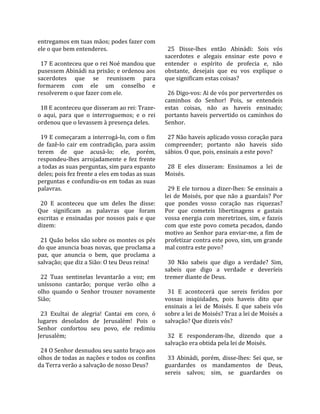 entregamos em tuas mãos; podes fazer com              
ele o que bem entenderes.                              25  Disse‐lhes  então  Abinádi:  Sois  vós 
                                                     sacerdotes  e  alegais  ensinar  este  povo  e 
  17 E aconteceu que o rei Noé mandou que            entender  o  espírito  de  profecia  e,  não 
pusessem Abinádi na prisão; e ordenou aos            obstante,  desejais  que  eu  vos  explique  o 
sacerdotes  que  se  reunissem  para                 que significam estas coisas?  
formarem  com  ele  um  conselho  e                   
resolverem o que fazer com ele.                        26 Digo‐vos: Ai de vós por perverterdes os 
                                                     caminhos  do  Senhor!  Pois,  se  entendeis 
  18 E aconteceu que disseram ao rei: Traze‐         estas  coisas,  não  as  haveis  ensinado; 
o  aqui,  para  que  o  interroguemos;  e  o  rei    portanto haveis pervertido os caminhos do 
ordenou que o levassem à presença deles.             Senhor.  
                                                      
  19 E começaram a interrogá‐lo, com o fim             27 Não haveis aplicado vosso coração para 
de  fazê‐lo  cair  em  contradição,  para  assim     compreender;  portanto  não  haveis  sido 
terem  de  que  acusá‐lo;  ele,  porém,              sábios. O que, pois, ensinais a este povo?  
respondeu‐lhes  arrojadamente  e  fez  frente         
a todas as suas perguntas, sim para espanto            28  E  eles  disseram:  Ensinamos  a  lei  de 
deles; pois fez frente a eles em todas as suas       Moisés.  
perguntas e confundiu‐os em todas as suas             
palavras.                                              29 E ele tornou a dizer‐lhes: Se ensinais a 
                                                     lei  de  Moisés,  por  que  não  a  guardais?  Por 
  20  E  aconteceu  que  um  deles  lhe  disse:      que  pondes  vosso  coração  nas  riquezas? 
Que  significam  as  palavras  que  foram            Por  que  cometeis  libertinagens  e  gastais 
escritas  e  ensinadas  por  nossos  pais  e  que    vossa energia com meretrizes, sim, e fazeis 
dizem:                                               com  que  este  povo  cometa  pecados,  dando 
                                                     motivo ao Senhor para enviar‐me, a fim de 
  21 Quão belos são sobre os montes os pés           profetizar contra este povo, sim, um grande 
do que anuncia boas novas, que proclama a            mal contra este povo?  
paz,  que  anuncia  o  bem,  que  proclama  a         
salvação; que diz a Sião: O teu Deus reina!            30  Não  sabeis  que  digo  a  verdade?  Sim, 
                                                     sabeis  que  digo  a  verdade  e  deveríeis 
  22  Tuas  sentinelas  levantarão  a  voz;  em      tremer diante de Deus.  
uníssono  cantarão;  porque  verão  olho  a           
olho  quando  o  Senhor  trouxer  novamente            31  E  acontecerá  que  sereis  feridos  por 
Sião;                                                vossas  iniqüidades,  pois  haveis  dito  que 
                                                     ensinais  a  lei  de  Moisés.  E  que  sabeis  vós 
  23  Exultai  de  alegria!  Cantai  em  coro,  ó    sobre a lei de Moisés? Traz a lei de Moisés a 
lugares  desolados  de  Jerusalém!  Pois  o          salvação? Que dizeis vós?  
Senhor  confortou  seu  povo,  ele  redimiu           
Jerusalém;                                             32  E  responderam‐lhe,  dizendo  que  a 
                                                     salvação era obtida pela lei de Moisés.  
  24 O Senhor desnudou seu santo braço aos            
olhos de todas as nações e todos os confins            33  Abinádi,  porém,  disse‐lhes:  Sei  que,  se 
da Terra verão a salvação de nosso Deus?             guardardes  os  mandamentos  de  Deus, 
                                                     sereis  salvos;  sim,  se  guardardes  os 
 