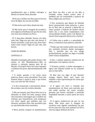 mandamentos  que  o  Senhor  entregou  a             que  Deus  me  deu;  e  por  eu  ter  dito  a 
Moisés no monte Sinai, dizendo:                      verdade,  estais  irados  contra  mim.  E 
                                                     também,  por  ter  transmitido  a  palavra  de 
  34 Eu sou o Senhor teu Deus que te tirei da        Deus, julgais que sou louco.  
terra do Egito, da casa da servidão.                  
                                                       5  Ora,  aconteceu  que  depois  de  Abinádi 
  35 Não terás outro Deus diante de mim.             haver  pronunciado  estas  palavras,  o  povo 
                                                     do  rei  Noé  não  se  atreveu  a  deitar‐lhe  as 
  36 Não farás para ti imagem de escultura,          mãos,  porque  o  Espírito  do  Senhor  estava 
nem alguma semelhança do que há em cima              sobre  ele;  e  seu  rosto  resplandecia  com 
nos céus nem embaixo na Terra.                       extraordinário brilho, como o de Moisés no 
                                                     monte Sinai enquanto falava com o Senhor.  
  37  E  disse‐lhes  Abinádi:  Haveis  vós  feito     
tudo  isto?  Digo‐vos  que  não,  não  haveis.  E      6  E  falou  com  o  poder  e  a  autoridade  de 
haveis ensinado a este povo que deve fazer           Deus; e continuou suas palavras, dizendo:  
todas  estas  coisas?  Digo‐vos  que  não,  não       
haveis.                                                7 Vedes que não tendes poder para matar‐
                                                     me,  portanto  termino  minha  mensagem. 
LIVRO DE MOSIAS                                      Sim,  e  percebo  que  ela  vos  atinge 
                                                     profundamente, porque vos digo a verdade 
CAPÍTULO 13                                          sobre vossas iniqüidades.  
                                                      
Abinádi é protegido pelo poder divino—Ele              8  Sim,  e  minhas  palavras  enchem‐vos  de 
ensina  os  Dez  Mandamentos—Não  se                 admiração e de espanto e de ira.  
alcança  a  salvação  apenas  pela  lei  de           
Moisés—O próprio Deus fará uma expiação                9  Termino,  porém,  a  minha  mensagem;  e 
e redimirá seu povo. Aproximadamente 148             agora  não  importa  aonde  eu  vá,  contanto 
a.C.                                                 que eu seja salvo.  
                                                      
  1  E  então,  quando  o  rei  ouviu  estas           10  Mas  isto  vos  digo:  O  que  fizerdes 
palavras, disse a seus sacerdotes: Tirai este        comigo,  depois  disto,  será  como  um 
homem  daqui  e  matai‐o,  pois  o  que  temos       símbolo e uma representação de coisas que 
nós a ver com ele? Ele é louco!                      estão para vir.  
                                                      
  2  E  eles  avançaram  e  procuraram  deitar‐        11  E  agora  vos  lerei  o  restante  dos 
lhe as mãos; mas ele resistiu, dizendo:              mandamentos  de  Deus,  pois  percebo  que 
                                                     não  estão  escritos  em  vosso  coração; 
  3 Não me toqueis, pois Deus ferir‐vos‐á se         percebo  que  haveis  estudado  e  ensinado 
deitardes  as  mãos  em  mim,  porque  ainda         iniqüidade  durante  a  maior  parte  de  vossa 
não transmiti a mensagem que o Senhor me             vida.  
ordenou  que  transmitisse;  nem  tampouco            
vos  disse  aquilo  que  pedistes  que  vos            12  E  agora,  lembrai‐vos  de  que  eu  vos 
dissesse;  portanto  Deus  não  permitirá  que       disse:  Não  farás  para  ti  imagem  de 
eu seja destruído neste momento.                     escultura  nem  alguma  semelhança  do  que 
                                                     há em cima nos céus nem embaixo na Terra 
  4  Devo,  porém,  cumprir  os  mandamentos         nem nas águas debaixo da terra.  
 