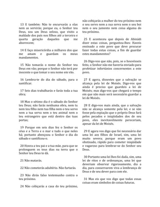                                                         não cobiçarás a mulher do teu próximo nem 
  13  E  também:  Não  te  encurvarás  a  elas          o seu servo nem a sua serva nem o seu boi 
nem  as  servirás;  porque  eu,  o  Senhor  teu         nem  o  seu  jumento  nem  coisa  alguma  do 
Deus,  sou  um  Deus  zeloso,  que  visito  a           teu próximo.  
maldade dos pais nos filhos até a terceira e             
quarta  geração  daqueles  que  me                        25  E  aconteceu  que  depois  de  Abinádi 
aborrecem;                                              dizer  estas  coisas,  perguntou‐lhes:  Haveis 
                                                        ensinado  a  este  povo  que  deve  procurar 
  14 E faço misericórdia a milhares dos que             fazer  todas  estas  coisas,  a  fim  de  guardar 
me  amam  e  guardam  os  meus                          estes mandamentos?  
mandamentos.                                             
                                                          26 Digo‐vos que não, pois, se o houvésseis 
  15  Não  tomarás  o  nome  do  Senhor  teu            feito, o Senhor não me haveria enviado para 
Deus em vão; porque o Senhor não terá por               profetizar  infortúnios  concernentes  a  este 
inocente o que tomar o seu nome em vão.                 povo.  
                                                         
  16  Lembra‐te  do  dia  do  sábado,  para  o            27  E  agora,  dissestes  que  a  salvação  se 
santificar.                                             alcança  pela  lei  de  Moisés.  Digo‐vos  que 
                                                        ainda  é  preciso  que  guardeis  a  lei  de 
  17 Seis dias trabalharás e farás toda a tua           Moisés; mas digo‐vos que chegará o tempo 
obra;                                                   em que não mais será necessário guardar a 
                                                        lei de Moisés.  
  18 Mas o sétimo dia é o sábado do Senhor               
teu  Deus;  não  farás  nenhuma  obra,  nem  tu           28  E  digo‐vos  mais  ainda,  que  a  salvação 
nem teu filho nem tua filha nem o teu servo             não  se  alcança  somente  pela  lei;  e  se  não 
nem  a  tua  serva  nem  o  teu  animal  nem  o         fosse pela expiação que o próprio Deus fará 
teu  estrangeiro  que  está  dentro  das  tuas          pelos  pecados  e  iniqüidades  dos  de  seu 
portas;                                                 povo,  eles  inevitavelmente  pereceriam, 
                                                        apesar da lei de Moisés.  
  19  Porque  em  seis  dias  fez  o  Senhor  os         
céus  e  a  Terra  e  o  mar  e  tudo  o  que  neles      29 E agora vos digo que foi necessário dar 
há;  portanto  abençoou  o  Senhor  o  dia  do          uma  lei  aos  filhos  de  Israel,  sim,  uma  lei 
sábado e santificou‐o.                                  muito  severa;  porque  eram  um  povo 
                                                        obstinado,  rápido  para  cometer  iniqüidade 
  20 Honra a teu pai e a tua mãe, para que se           e  vagaroso  para  lembrar‐se  do  Senhor  seu 
prolonguem  os  teus  dias  na  terra  que  o           Deus.  
Senhor teu Deus te dá.                                   
                                                          30 Portanto uma lei lhes foi dada, sim, uma 
  21 Não matarás.                                       lei  de  ritos  e  de  ordenanças,  uma  lei  que 
                                                        deveriam  observar  rigorosamente,  dia  a 
  22 Não cometerás adultério. Não furtarás.             dia, para conservarem viva a lembrança de 
                                                        Deus e de seu dever para com ele.  
  23  Não  dirás  falso  testemunho  contra  o           
teu próximo.                                              31  Mas  eis  que  vos  digo  que  todas  essas 
                                                        coisas eram símbolos de coisas futuras.  
  24  Não  cobiçarás  a  casa  do  teu  próximo, 
 