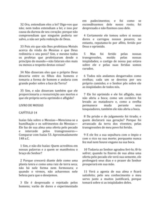                                                       em  padecimentos;  e  foi  como  se 
  32 Ora, entendiam eles a lei? Digo‐vos que          escondêssemos  dele  nosso  rosto;  foi 
não;  nem  todos  entendiam  a  lei;  e  isso  por    desprezado e não fizemos caso dele.  
causa da dureza de seu coração; porque não             
compreendiam  que  ninguém  poderia  ser                4  Certamente  ele  tomou  sobre  si  nossas 
salvo, a não ser pela redenção de Deus.               dores  e  carregou  nossos  pesares;  no 
                                                      entanto,  reputamo‐lo  por  aflito,  ferido  por 
  33 Pois eis que não lhes profetizou Moisés          Deus e oprimido.  
acerca  da  vinda  do  Messias  e  que  Deus           
redimiria  o  seu  povo?  Sim,  e  mesmo  todos         5  Mas  foi  ferido  pelas  nossas 
os  profetas  que  profetizaram  desde  o             transgressões,  moído  pelas  nossas 
princípio do mundo—não falaram eles mais              iniqüidades;  o  castigo  de  nossa  paz  estava 
ou menos a respeito destas coisas?                    sobre  ele  e  pelas  suas  feridas  somos 
                                                      curados.  
  34  Não  disseram  eles  que  o  próprio  Deus       
desceria  entre  os  filhos  dos  homens  e             6  Todos  nós  andamos  desgarrados  como 
tomaria  a  forma  de  homem  e  andaria  com         ovelhas;  cada  um  se  desviou  por  seu 
grande poder sobre a face da Terra?                   próprio  caminho;  e  o  Senhor  pôs  sobre  ele 
                                                      as iniqüidades de todos nós.  
  35  Sim,  e  não  disseram  também  que  ele         
proporcionaria a ressurreição aos mortos e              7  Ele  foi  oprimido  e  ele  foi  afligido,  mas 
que ele próprio seria oprimido e afligido?            não  abriu  a  boca;  como  um  cordeiro  foi 
                                                      levado  ao  matadouro  e,  como  a  ovelha 
LIVRO DE MOSIAS                                       permanece             muda       perante        seus 
                                                      tosquiadores, também ele não abriu a boca.  
CAPÍTULO 14                                            
                                                        8  Da  prisão  e  do  julgamento  foi  tirado;  e 
Isaías fala sobre o Messias—Menciona‐se a             quem  declarará  sua  geração?  Porque  foi 
humilhação  e  os  sofrimentos  do  Messias—          arrancado  da  terra  dos  viventes;  pelas 
Ele faz de sua alma uma oferta pelo pecado            transgressões de meu povo foi ferido.  
e  intercede  pelos  transgressores—                   
Comparar com Isaías 53. Aproximadamente                 9  E  ele  fez  a  sua  sepultura  com  o  ímpio  e 
148 a.C.                                              com  o  rico  na  sua  morte;  porquanto  nunca 
                                                      fez mal nem houve engano na sua boca.  
  1 Sim, e não diz Isaías: Quem acreditou em           
nossas  palavras  e  a  quem  se  manifestou  o         10 Todavia ao Senhor agradou feri‐lo; fê‐lo 
braço do Senhor?                                      sofrer;  quando  tu  fizeres  de  sua  alma  uma 
                                                      oferta pelo pecado ele verá sua semente, ele 
  2  Porque  crescerá  diante  dele  como  uma        prolongará  seus  dias  e  o  prazer  do  Senhor 
planta tenra e como uma raiz de terra seca;           prosperará em sua mão.  
não  há  nele  forma  nem  formosura;  e               
quando  o  virmos,  não  acharemos  nele                11  Verá  a  agonia  de  sua  alma  e  ficará 
beleza para que o desejemos.                          satisfeito;  pelo  seu  conhecimento  o  meu 
                                                      servo  justo  a  muitos  justificará,  porque 
  3  Ele  é  desprezado  e  rejeitado  pelos          tomará sobre si as iniqüidades deles.  
homens;  varão  de  dores  e  experimentado 
 