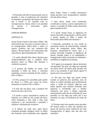                                                        disse  Isaías:  Como  a  ovelha  permanece 
  12 Portanto, dar‐lhe‐ei uma porção com os            muda  perante  seus  tosquiadores,  também 
grandes  e  com  os  poderosos  ele  repartirá         ele não abriu a boca.  
os despojos; porquanto derramou sua alma                
até  a  morte  e  foi  contado  com  os                  7  Sim,  desse  modo  será  conduzido, 
transgressores;  tomou  sobre  si  os  pecados         crucificado e morto, a carne sujeitando‐se à 
de       muitos       e      intercedeu      pelos     morte,  a  vontade  do  Filho  sendo  absorvida 
transgressores.                                        pela vontade do Pai.  
                                                        
LIVRO DE MOSIAS                                          8  E  assim  rompe  Deus  as  ligaduras  da 
                                                       morte, havendo conquistado a vitória sobre 
CAPÍTULO 15                                            a  morte;  dando  ao  Filho  o  poder  de 
                                                       interceder pelos filhos dos homens—  
Como Cristo é tanto o Pai como o Filho—Ele              
intercederá por seu povo e tomará sobre si               9  Havendo  ascendido  ao  céu,  tendo  as 
as  transgressões  deles—Eles  e  todos  os            entranhas  cheias  de  misericórdia;  estando 
santos  profetas  são  sua  semente—Ele                cheio  de  compaixão  pelos  filhos  dos 
efetua  a  Ressurreição—As  criancinhas  têm           homens;  interpondo‐se  entre  eles  e  a 
vida eterna. Aproximadamente 148 a.C.                  justiça;  havendo  rompido  as  ligaduras  da 
                                                       morte,  tomado  sobre  si  as  iniqüidades  e 
  1  E  então  Abinádi  lhes  disse:  Quisera  que     transgressões deles, havendo‐os redimido e 
compreendêsseis  que  o  próprio  Deus                 satisfeito as exigências da justiça.  
descerá  entre  os  filhos  dos  homens  e              
redimirá seu povo.                                       10  E  agora  vos  pergunto:  Quem  declarará 
                                                       sua  geração?  Eis  que  vos  digo  que  quando 
  2  E  porque  ele  habita  na  carne,  será          sua  alma  servir  de  oferta  pelo  pecado,  ele 
chamado  o  Filho  de  Deus;  e  havendo               verá  a  sua  semente.  E  que  dizeis  agora?  E 
sujeitado a carne à vontade do Pai, sendo o            quem será a sua semente?  
Pai e o Filho—                                          
                                                         11  Eis  que  vos  digo  que  quem  tenha 
  3  O  Pai,  porque  foi  concebido  pelo  poder      ouvido  as  palavras  dos  profetas,  sim,  de 
de  Deus;  e  o  Filho,  por  causa  da  carne;        todos  os  santos  profetas  que  profetizaram 
tornando‐se assim o Pai e o Filho—                     sobre  a  vinda  do  Senhor,  digo‐vos  que 
                                                       todos  aqueles  que  tenham  escutado  suas 
  4  E  eles  são  um  Deus,  sim,  o  próprio  Pai    palavras  e  acreditado  que  o  Senhor 
Eterno do céu e da Terra.                              redimiria  seu  povo  e  hajam  esperado 
                                                       ansiosamente pelo dia da remissão de seus 
  5  E  assim  a  carne,  tornando‐se  sujeita  ao     pecados,  eu  vos  digo  que  estes  são  a  sua 
Espírito, ou o Filho ao Pai, sendo um Deus,            semente,  ou  seja,  os  herdeiros  do  reino  de 
sofre  tentações  e  não  cede  a  elas,  mas          Deus.  
sujeita‐se  a  ser  escarnecido  e  açoitado  e         
expulso e rejeitado por seu povo.                        12 Porque estes são aqueles cujos pecados 
                                                       ele  tomou  sobre  si;  estes  são  aqueles  por 
  6  E  depois  de  tudo  isso,  após  haver           quem  ele  morreu,  para  redimi‐los  de  suas 
realizado  grandes  milagres  entre  os  filhos        transgressões.  E  agora,  não  são  eles  sua 
dos  homens,  será  conduzido,  sim,  segundo          semente?  
 
