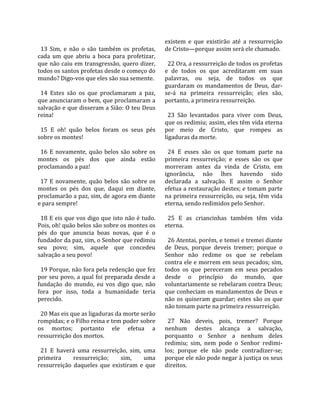                                                      existem  e  que  existirão  até  a  ressurreição 
  13  Sim,  e  não  o  são  também  os  profetas,    de Cristo—porque assim será ele chamado.  
cada  um  que  abriu  a  boca  para  profetizar,      
que não caiu em transgressão, quero dizer,             22 Ora, a ressurreição de todos os profetas 
todos os santos profetas desde o começo do           e  de  todos  os  que  acreditaram  em  suas 
mundo? Digo‐vos que eles são sua semente.            palavras,  ou  seja,  de  todos  os  que 
                                                     guardaram  os  mandamentos  de  Deus,  dar‐
  14  Estes  são  os  que  proclamaram  a  paz,      se‐á  na  primeira  ressurreição;  eles  são, 
que anunciaram o bem, que proclamaram a              portanto, a primeira ressurreição.  
salvação e que disseram a Sião: O teu Deus            
reina!                                                 23  São  levantados  para  viver  com  Deus, 
                                                     que os redimiu; assim, eles têm vida eterna 
  15  E  oh!  quão  belos  foram  os  seus  pés      por  meio  de  Cristo,  que  rompeu  as 
sobre os montes!                                     ligaduras da morte.  
                                                      
  16  E  novamente,  quão  belos  são  sobre  os       24  E  esses  são  os  que  tomam  parte  na 
montes  os  pés  dos  que  ainda  estão              primeira  ressurreição;  e  esses  são  os  que 
proclamando a paz!                                   morreram  antes  da  vinda  de  Cristo,  em 
                                                     ignorância,  não  lhes  havendo  sido 
  17  E  novamente,  quão  belos  são  sobre  os     declarada  a  salvação.  E  assim  o  Senhor 
montes  os  pés  dos  que,  daqui  em  diante,       efetua a restauração destes; e tomam parte 
proclamarão a paz, sim, de agora em diante           na  primeira  ressurreição,  ou  seja,  têm  vida 
e para sempre!                                       eterna, sendo redimidos pelo Senhor.  
                                                      
  18 E eis que vos digo que isto não é tudo.           25  E  as  criancinhas  também  têm  vida 
Pois, oh! quão belos são sobre os montes os          eterna.  
pés  do  que  anuncia  boas  novas,  que  é  o        
fundador da paz, sim, o Senhor que redimiu             26 Atentai, porém, e temei e tremei diante 
seu  povo;  sim,  aquele  que  concedeu              de  Deus,  porque  deveis  tremer;  porque  o 
salvação a seu povo!                                 Senhor  não  redime  os  que  se  rebelam 
                                                     contra ele e morrem em seus pecados; sim, 
  19 Porque, não fora pela redenção que fez          todos  os  que  pereceram  em  seus  pecados 
por seu povo, a qual foi preparada desde a           desde  o  princípio  do  mundo,  que 
fundação  do  mundo,  eu  vos  digo  que,  não       voluntariamente se rebelaram contra Deus; 
fora  por  isso,  toda  a  humanidade  teria         que conheciam os mandamentos de Deus e 
perecido.                                            não  os  quiseram  guardar;  estes  são  os  que 
                                                     não tomam parte na primeira ressurreição.  
  20 Mas eis que as ligaduras da morte serão          
rompidas; e o Filho reina e tem poder sobre            27  Não  deveis,  pois,  tremer?  Porque 
os  mortos;  portanto  ele  efetua  a                nenhum  destes  alcança  a  salvação, 
ressurreição dos mortos.                             porquanto  o  Senhor  a  nenhum  deles 
                                                     redimiu;  sim,  nem  pode  o  Senhor  redimi‐
  21  E  haverá  uma  ressurreição,  sim,  uma       los;  porque  ele  não  pode  contradizer‐se; 
primeira        ressurreição;     sim,      uma      porque ele não pode negar à justiça os seus 
ressurreição  daqueles  que  existiram  e  que       direitos.  
 