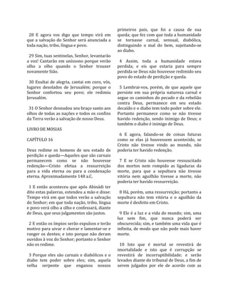                                                         primeiros  pais,  que  foi  a  causa  de  sua 
  28  E  agora  vos  digo  que  tempo  virá  em         queda; que fez com que toda a humanidade 
que a salvação do Senhor será anunciada a               se  tornasse  carnal,  sensual,  diabólica, 
toda nação, tribo, língua e povo.                       distinguindo  o  mal  do  bem,  sujeitando‐se 
                                                        ao diabo.  
  29 Sim, tuas sentinelas, Senhor, levantarão            
a  voz!  Cantarão  em  uníssono  porque  verão            4  Assim,  toda  a  humanidade  estava 
olho  a  olho  quando  o  Senhor  trouxer               perdida;  e  eis  que  estaria  para  sempre 
novamente Sião.                                         perdida se Deus não houvesse redimido seu 
                                                        povo do estado de perdição e queda.  
  30  Exultai  de  alegria,  cantai  em  coro,  vós,     
lugares  desolados  de  Jerusalém;  porque  o             5  Lembrai‐vos,  porém,  de  que  aquele  que 
Senhor  confortou  seu  povo;  ele  redimiu             persiste  em  sua  própria  natureza  carnal  e 
Jerusalém.                                              segue os caminhos do pecado e da rebelião 
                                                        contra  Deus,  permanece  em  seu  estado 
  31 O Senhor desnudou seu braço santo aos              decaído e o diabo tem todo poder sobre ele. 
olhos de todas as nações e todos os confins             Portanto  permanece  como  se  não  tivesse 
da Terra verão a salvação de nosso Deus.                havido  redenção,  sendo  inimigo  de  Deus;  e 
                                                        também o diabo é inimigo de Deus.  
LIVRO DE MOSIAS                                          
                                                          6  E  agora,  falando‐se  de  coisas  futuras 
CAPÍTULO 16                                             como  se  elas  já  houvessem  acontecido,  se 
                                                        Cristo  não  tivesse  vindo  ao  mundo,  não 
Deus  redime  os  homens  de  seu  estado  de           poderia ter havido redenção.  
perdição e queda—Aqueles que são carnais                 
permanecem  como  se  não  houvesse                       7  E  se  Cristo  não  houvesse  ressuscitado 
redenção—Cristo  efetua  a  ressurreição                dos  mortos  nem  rompido  as  ligaduras  da 
para  a  vida  eterna  ou  para  a  condenação          morte,  para  que  a  sepultura  não  tivesse 
eterna. Aproximadamente 148 a.C.                        vitória  nem  aguilhão  tivesse  a  morte,  não 
                                                        poderia ter havido ressurreição.  
  1  E  então  aconteceu  que  após  Abinádi  ter        
dito estas palavras, estendeu a mão e disse:              8 Há, porém, uma ressurreição; portanto a 
Tempo virá em que todos verão a salvação                sepultura  não  tem  vitória  e  o  aguilhão  da 
do Senhor; em que toda nação, tribo, língua             morte é desfeito em Cristo.  
e povo verá olho a olho e confessará, diante             
de Deus, que seus julgamentos são justos.                 9 Ele é a luz e a vida do mundo; sim, uma 
                                                        luz  sem  fim,  que  nunca  poderá  ser 
  2 E então os ímpios serão expulsos e terão            obscurecida; sim, e também uma vida que é 
motivo para uivar e chorar e lamentar‐se e              infinita, de modo que não pode mais haver 
ranger  os  dentes;  e  isto  porque  não  deram        morte.  
ouvidos à voz do Senhor; portanto o Senhor               
não os redime.                                            10  Isto  que  é  mortal  se  revestirá  de 
                                                        imortalidade  e  isto  que  é  corrupção  se 
  3  Porque  eles  são  carnais  e  diabólicos  e  o    revestirá  de  incorruptibilidade;  e  serão 
diabo  tem  poder  sobre  eles;  sim,  aquela           levados diante do tribunal de Deus, a fim de 
velha  serpente  que  enganou  nossos                   serem  julgados  por  ele  de  acordo  com  as 
 