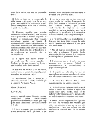 suas  obras,  sejam  elas  boas  ou  sejam  elas      ordenou a seus sacerdotes que o levassem e 
más—                                                  fizessem com que fosse morto.  
                                                       
  11  Se  forem  boas,  para  a  ressurreição  da       2  Mas  havia  entre  eles  um  cujo  nome  era 
vida  eterna  e  felicidade;  e  se  forem  más,      Alma,  sendo  ele  também  descendente  de 
para  a  ressurreição  da  condenação  eterna,        Néfi.  E  era  jovem  e  acreditou  nas  palavras 
sendo  entregues  ao  diabo  que  os  dominou,        que  Abinádi  dissera,  pois  tinha 
o que é condenação—                                   conhecimento  da  iniqüidade  da  qual 
                                                      Abinádi  os  acusara;  portanto  começou  a 
  12  Havendo  seguido  suas  próprias                suplicar ao rei que ele não se irasse contra 
vontades  e  desejos  carnais;  não  havendo          Abinádi, mas que o deixasse partir em paz.  
nunca  procurado  o  Senhor  enquanto  os              
braços  de  misericórdia  lhes  estavam                 3  O  rei,  porém,  enfureceu‐se  ainda  mais  e 
estendidos,  porque  os  braços  de                   fez  com  que  Alma  fosse  expulso  do  meio 
misericórdia lhes foram estendidos e não os           deles;  e  enviou  seus  servos  atrás  dele  para 
aceitaram;  havendo  sido  admoestados  de            que o matassem.  
suas iniqüidades, ainda assim não quiseram             
afastar‐se delas; e foi‐lhes ordenado que se            4  Mas  ele  fugiu  e  escondeu‐se,  de  modo 
arrependessem  e,  contudo,  não  se                  que  não  o  acharam.  E  tendo  ficado 
arrependeram.                                         escondido  durante  muitos  dias,  escreveu 
                                                      todas as palavras que Abinádi dissera.  
  13  E  agora,  não  deveis  tremer  e                
arrepender‐vos  de  vossos  pecados  e                  5  E  aconteceu  que  o  rei  ordenou  a  seus 
lembrar‐vos  de  que  somente  em  Cristo  e          guardas  que  cercassem  Abinádi  e 
por meio dele podereis ser salvos?                    prendessem‐no;  e  amarraram‐no  e 
                                                      jogaram‐no na prisão.  
  14  Portanto,  se  ensinais  a  lei  de  Moisés,     
ensinai também que ela é uma prefiguração               6  E  depois  de  três  dias,  havendo‐se 
das coisas que estão para vir—                        aconselhado  com  seus  sacerdotes,  fez  com 
                                                      que o levassem novamente a sua presença.  
  15  Ensinai‐lhes  que  a  redenção  é                
alcançada por meio de Cristo, o Senhor, que             7  E  disse‐lhe:  Abinádi,  temos  uma 
é o próprio Pai Eterno. Amém.                         acusação contra ti e mereces a morte.  
                                                       
LIVRO DE MOSIAS                                         8 Pois disseste que o próprio Deus descerá 
                                                      entre  os  filhos  dos  homens;  e  agora,  por 
CAPÍTULO 17                                           causa  disto  serás  morto,  salvo  se  te 
                                                      retratares de todas as palavras que disseste 
Alma crê nas palavras de Abinádi e escreve‐           de mal, concernentes a mim e a meu povo.  
as—Abinádi          morre        queimado—Ele          
profetiza  enfermidades  e  morte  por  fogo            9  Então  Abinádi  respondeu‐lhe:  Digo‐vos 
para  seus  assassinos.  Aproximadamente              que  não  me  retratarei  das  palavras  que 
148 a.C.                                              disse  concernentes  a  este  povo,  pois  são 
                                                      verdadeiras;  e  para  que  saibais  que  são 
  1  E  então  aconteceu  que  quando  Abinádi        verdadeiras,  consenti  em  cair  em  vossas 
havia  terminado  estas  palavras,  o  rei            mãos.  
 