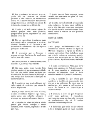                                                       
  10  Sim,  e  padecerei  até  mesmo  a  morte,        19  Assim  executa  Deus  vingança  contra 
porém  não  me  retratarei  de  minhas               aqueles  que  destroem  seu  povo.  Ó  Deus, 
palavras;  e  elas  servirão  de  testemunho         recebe a minha alma!  
contra  vós.  E  se  me  matardes,  derramareis       
sangue  inocente;  e  isto  também  servirá  de        20 E então, havendo Abinádi pronunciado 
testemunho contra vós no último dia.                 estas  palavras,  ele  caiu,  tendo  sofrido  a 
                                                     morte pelo fogo; sim, tendo sido morto por 
  11  E  então  o  rei  Noé  estava  a  ponto  de    não querer negar os mandamentos de Deus, 
soltá‐lo,  porque  temia  suas  palavras;            tendo  selado  a  verdade  de  suas  palavras 
porque  temia  que  os  julgamentos  de  Deus        com a morte.  
caíssem sobre ele.                                    
                                                     LIVRO DE MOSIAS  
  12  Mas  os  sacerdotes  levantaram  suas           
vozes  contra  ele  e  começaram  a  acusá‐lo,       CAPÍTULO 18  
dizendo:  Injuriou  o  rei!  Portanto,  o  rei        
encheu‐se de cólera contra ele e entregou‐o          Alma  prega  secretamente—Expõe  o 
para que o matassem.                                 convênio  do  batismo  e  batiza  nas  águas  de 
                                                     Mórmon—Organiza  a  Igreja  de  Cristo  e 
  13  E  aconteceu  que  o  levaram  e               ordena  sacerdotes—Eles  trabalham  para 
amarraram‐no  e  flagelaram‐lhe  a  pele  com        seu  próprio  sustento  e  ensinam  o  povo—
tochas, sim, até a morte.                            Alma  e  seu  povo  fogem  do  rei  Noé,  indo 
                                                     para o deserto. Aproximadamente 147–145 
  14 E então, quando as chamas começaram             a.C.  
a queimá‐lo, clamou a eles, dizendo:                  
                                                       1  E  então  aconteceu  que  Alma,  que  havia 
  15  Eis  que,  assim  como  haveis  feito          fugido  dos  servos  do  rei  Noé,  arrependeu‐
comigo, acontecerá que a vossa posteridade           se  de  seus  pecados  e  iniqüidades;  e 
fará  com  que  muitos  sofram  as  dores  que       andando  secretamente  entre  o  povo, 
eu sofro, sim, as dores da morte pelo fogo; e        começou a ensinar as palavras de Abinádi;  
isto  porque  eles  acreditam  na  salvação  do       
Senhor seu Deus.                                       2  Sim,  a  respeito  do  que  estava  por 
                                                     acontecer  e  também  da  ressurreição  dos 
  16  E  acontecerá  que  sereis  afligidos  por     mortos  e  da  redenção  do  povo,  que  se 
toda  espécie  de  moléstias,  por  causa  de        realizariam  pelo  poder  e  sofrimentos  e 
vossas iniqüidades.                                  morte  de  Cristo  e  sua  ressurreição  e 
                                                     ascensão ao céu.  
  17 Sim, e sereis feridos por todos os lados;        
e sereis acossados e dispersos aqui e acolá,           3  E  ensinava  a  todos  os  que  desejavam 
assim  como  um  rebanho  selvagem  é                ouvir  suas  palavras.  E  instruía‐os 
acossado por animais selvagens e ferozes.            secretamente,  para  que  isso  não  chegasse 
                                                     ao  conhecimento  do  rei.  E  muitos 
  18  E  naquele  dia  sereis  caçados  e  sereis    acreditaram em suas palavras.  
presos  por  vossos  inimigos  e  então               
sofrereis, como eu sofro, as penas da morte            4  E  aconteceu  que  todos  os  que  creram 
pelo fogo.                                           nele  se  dirigiram  para  um  lugar  chamado 
 