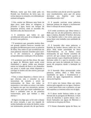Mórmon,  nome  que  fora  dado  pelo  rei,              feito convênio com ele de servi‐lo e guardar 
ficando  nas  fronteiras  da  terra  que,  em           seus  mandamentos,  para  que  ele  possa 
certas épocas ou estações, era infestada por            derramar  seu  Espírito  com  mais 
animais selvagens.                                      abundância sobre vós?  
                                                         
  5  Ora,  existia  em  Mórmon  uma  fonte  de            11  E  quando  ouviram  estas  palavras, 
água  pura,  onde  Alma  se  refugiava;  e,             bateram  palmas  de  alegria  e  exclamaram: 
próximo  à  água,  havia  um  bosque  de                Este é o desejo de nosso coração.  
pequenas  árvores,  onde  se  escondia  ele,             
durante o dia, das buscas do rei.                         12  E  então  aconteceu  que  Alma  tomou  a 
                                                        Helã,  que  era  um  dos  primeiros,  entrou  na 
  6  E  aconteceu  que  todos  os  que                  água e clamou, dizendo: Ó Senhor, derrama 
acreditavam nele para ali se dirigiam a fim             o  teu  Espírito  sobre  o  teu  servo,  para  que 
de ouvir suas palavras.                                 possa fazer este trabalho com santidade de 
                                                        coração!  
  7  E  aconteceu  que,  passados  muitos  dias,         
um  grande  número  havia‐se  reunido  nas                13  E  havendo  dito  estas  palavras,  o 
paragens de Mórmon para ouvir as palavras               Espírito  do  Senhor  desceu  sobre  ele  e  ele 
de Alma. Sim, todos os que acreditavam em               disse:  Helã,  tendo  autoridade  do  Deus 
suas  palavras  estavam  reunidos  para  ouvi‐          Todo‐Poderoso,  eu  te  batizo  como 
lo.  E  ele  ensinou‐os  e  pregou‐lhes                 testemunho  de  que  fizeste  convênio  de 
arrependimento e redenção e fé no Senhor.               servi‐lo  até  que  estejas  morto  quanto  ao 
                                                        corpo mortal; e que o Espírito do Senhor se 
  8  E  aconteceu  que  ele  lhes  disse:  Eis  aqui    derrame  sobre  ti;  e  que  te  conceda  a  vida 
as  águas  de  Mórmon  (pois  assim  eram               eterna,  por  meio  da  redenção  de  Cristo,  a 
chamadas);  e  agora,  sendo  que  desejais             quem  ele  preparou  desde  a  fundação  do 
entrar no rebanho de Deus e ser chamados                mundo.  
seu  povo;  e  sendo  que  estais  dispostos  a          
carregar os fardos uns dos outros, para que               14  E  havendo  Alma  pronunciado  estas 
fiquem leves;                                           palavras,  ambos,  Alma  e  Helã,  foram 
                                                        sepultados  na  água;  e  levantaram‐se  e 
  9  Sim,  e  estais  dispostos  a  chorar  com  os     saíram  da  água  regozijando‐se,  estando 
que  choram;  sim,  e  consolar  os  que                cheios do Espírito.  
necessitam  de  consolo  e  servir  de                   
testemunhas  de  Deus  em  todos  os                      15  E  outra  vez  tomou  Alma  um  outro, 
momentos e em todas as coisas e em todos                entrou pela segunda vez na água e batizou‐
os  lugares  em  que  vos  encontreis,  mesmo           o, como havia feito com o primeiro, só que 
até  a  morte;  para  que  sejais  redimidos  por       não sepultou a si mesmo outra vez na água.  
Deus  e  contados  com  os  da  primeira                 
ressurreição,  para  que  tenhais  a  vida                16  E  desse  modo  batizou  todos  os  que 
eterna—                                                 haviam ido às paragens de Mórmon; e eram 
                                                        cerca  de  duzentas  e  quatro  almas:  sim,  e 
  10 Agora vos digo que, se for este o desejo           foram  batizados  nas  águas  de  Mórmon  e 
de  vosso  coração,  o  que  vos  impede  de            encheram‐se da graça de Deus.  
serdes batizados em nome do Senhor, como                 
um testemunho, perante ele, de que haveis                 17  E  foram  chamados  Igreja  de  Deus,  ou 
 