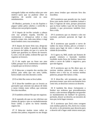 entregado Labão em minhas mãos por este                para  meus  irmãos  que  estavam  fora  das 
motivo—para  que  eu  pudesse  obter  os               muralhas.  
registros,  de  acordo  com  os  seus                   
mandamentos.                                             28  E  aconteceu  que  quando  me  viu,  Lamã 
                                                       ficou com muito medo e também Lemuel e 
  18  Obedeci,  portanto,  à  voz  do  Espírito  e     Sam.  E  fugiram  de  mim,  porque  pensaram 
peguei  Labão  pelos  cabelos  e  cortei‐lhe  a        que  eu  fosse  Labão  e  que  ele  me  houvesse 
cabeça com sua própria espada.                         matado;  e  que  procurasse  também  tirar‐
                                                       lhes a vida.  
  19  E  depois  de  ter‐lhe  cortado  a  cabeça        
com  sua  própria  espada,  tirei‐lhe  as                29  E  aconteceu  que  os  chamei  e  eles  me 
vestimentas  e  coloquei‐as  sobre  o  meu             ouviram;  portanto  pararam  de  fugir  de 
próprio corpo; sim, cada uma delas; e cingi            mim.  
meus lombos com a sua armadura.                         
                                                         30  E  aconteceu  que  quando  o  servo  de 
  20  E  depois  de  haver  feito  isso,  dirigi‐me    Labão  viu  meus  irmãos,  pôs‐se  a  tremer  e 
ao  tesouro  de  Labão.  E  quando  me  dirigia        estava  para  fugir  de  mim  e  voltar  para  a 
ao  tesouro  de  Labão,  eis  que  vi  o  servo  de    cidade de Jerusalém.  
Labão  que  guardava  as  chaves  do  tesouro.          
E, com a voz de Labão, ordenei‐lhe que me                31  E  agora  eu,  Néfi,  sendo  um  homem  de 
seguisse ao tesouro.                                   grande  estatura  e  havendo  também 
                                                       recebido  muita  força  do  Senhor,  lancei‐me 
  21  E  ele  supôs  que  eu  fosse  seu  amo          sobre  o  servo  de  Labão  e  segurei‐o,  para 
Labão, porque viu as vestimentas e também              que não fugisse.  
a espada que eu levava à cintura.                       
                                                         32  E  aconteceu  que  eu  lhe  disse  que,  se 
  22  E  falou‐me  a  respeito  dos  anciãos  dos      ouvisse  minhas  palavras,  assim  como  o 
judeus,  pois  sabia  que  seu  amo,  Labão,           Senhor  vive  e  vivo  eu,  se  ouvisse  minhas 
havia estado com eles durante a noite.                 palavras, poupar‐lhe‐íamos a vida.  
                                                        
  23 E eu falei‐lhe como se fora Labão.                  33  E  disse‐lhe,  sob  juramento,  que  não 
                                                       precisava temer; que seria um homem livre 
  24  E  disse‐lhe  também  que  eu  levaria  as       como nós, se descesse conosco ao deserto.  
gravações  que  estavam  nas  placas  de  latão         
a  meus  irmãos  mais  velhos,  que  estavam             34  E  também  lhe  disse:  Certamente  o 
fora das muralhas.                                     Senhor  nos  ordenou  que  procedêssemos 
                                                       assim; e não seremos diligentes em guardar 
  25 E também ordenei‐lhe que me seguisse.             os  mandamentos  do  Senhor?  Se  quiseres, 
                                                       portanto, descer ao deserto, ao encontro de 
  26 E supondo ele que eu me referisse aos             meu pai, terás lugar conosco.  
irmãos da igreja e que eu verdadeiramente               
fosse  Labão,  a  quem  eu  havia  matado,               35  E  aconteceu  que  Zorã  criou  coragem 
seguiu‐me.                                             com minhas palavras. Ora, Zorã era o nome 
                                                       do servo; e ele prometeu que desceria para 
  27  E  falou‐me  muitas  vezes  sobre  os            o deserto até o lugar onde estava nosso pai. 
anciãos dos judeus, enquanto eu me dirigia 
 