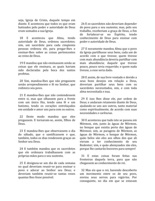 seja,  Igreja  de  Cristo,  daquele  tempo  em      
diante. E aconteceu que todos os que eram            26 E os sacerdotes não deveriam depender 
batizados pelo poder e autoridade de Deus          do povo para o seu sustento; mas, pelo seu 
eram somados a sua Igreja.                         trabalho, receberiam a graça de Deus, a fim 
                                                   de  fortalecer‐se  no  Espírito,  tendo 
  18  E  aconteceu  que  Alma,  tendo              conhecimento  de  Deus  para  ensinar  com 
autoridade  de  Deus,  ordenou  sacerdotes;        poder e autoridade de Deus.  
sim,  um  sacerdote  para  cada  cinqüenta          
pessoas  ordenou  ele,  para  pregar‐lhes  e         27 E novamente mandou Alma que o povo 
ensinar‐lhes  sobre  as  coisas  pertencentes      da Igreja partilhasse seus bens, cada um de 
ao reino de Deus.                                  acordo  com  o  que  tivesse;  quem  tivesse 
                                                   com mais abundância deveria partilhar com 
  19 E mandou que não ensinassem senão as          mais  abundância;  daquele  que  tivesse 
coisas  que  ele  ensinara,  as  quais  haviam     pouco, pouco seria requerido; e quem nada 
sido  declaradas  pela  boca  dos  santos          tivesse, a esse seria dado.  
profetas.                                           
                                                     28 E assim, de sua livre vontade e devido a 
  20  Sim,  mandou‐lhes  que  não  pregassem       seus  bons  desejos  em  relação  a  Deus, 
senão  arrependimento  e  fé  no  Senhor,  que     deveriam  partilhar  seus  bens  com  os 
redimira seu povo.                                 sacerdotes  necessitados,  sim,  e  com  toda 
                                                   alma necessitada e nua.  
  21  E  mandou‐lhes  que  não  contendessem        
entre  si,  mas  que  olhassem  para  a  frente      29  E  isso  lhes  disse  ele,  por  ordem  de 
com  um  único  fito,  tendo  uma  fé  e  um       Deus; e andaram retamente diante de Deus, 
batismo,  tendo  os  corações  entrelaçados        ajudando‐se  uns  aos  outros,  tanto  material 
em unidade e amor uns para com os outros.          como  espiritualmente,  de  acordo  com  suas 
                                                   necessidades e carências.  
  22  Deste  modo  mandou  que  eles                
pregassem.  E  tornaram‐se,  assim,  filhos  de      30 E aconteceu que tudo isto se passou em 
Deus.                                              Mórmon,  sim,  junto  às  águas  de  Mórmon, 
                                                   no  bosque  que  existia  perto  das  águas  de 
  23  E  mandou‐lhes  que  observassem  o  dia     Mórmon;  sim,  as  paragens  de  Mórmon,  as 
do  sábado,  que  o  santificassem  e  que,        águas  de  Mórmon,  o  bosque  de  Mórmon, 
também, todos os dias rendessem graças ao          quão  belos  são  eles  aos  olhos  dos  que  ali 
Senhor seu Deus.                                   vieram  a  ter  conhecimento  de  seu 
                                                   Redentor; sim, e quão abençoados são eles, 
  24  E  também  mandou  que  os  sacerdotes       porque lhe cantarão louvores para sempre!  
que  ele  ordenara  trabalhassem  com  as           
próprias mãos para o seu sustento.                   31  E  estas  coisas  foram  feitas  nas 
                                                   fronteiras  daquela  terra,  para  que  não 
  25  E  designou‐se  um  dia  de  cada  semana    chegassem ao conhecimento do rei.  
no  qual  deveriam  reunir‐se  para  ensinar  o     
povo  e  adorar  ao  Senhor  seu  Deus;  e           32  Mas  eis  que  o  rei,  havendo  descoberto 
deveriam  também  reunir‐se  tantas  vezes         um  movimento  entre  os  de  seu  povo, 
quantas lhes fosse possível.                       enviou  seus  servos  para  vigiá‐los.  Por 
                                                   conseguinte,  no  dia  em  que  se  estavam 
 