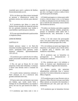 reunindo  para  ouvir  a  palavra  do  Senhor,       quando  viu  que  estava  para  ser  subjugado 
foram denunciados ao rei.                            por ele, o rei fugiu e correu e subiu à torre 
                                                     que ficava perto do templo.  
  33 E o rei disse que Alma estava incitando          
as  pessoas  a  rebelarem‐se  contra  ele;             6 E Gideão perseguiu‐o e estava para subir 
portanto  enviou  seu  exército  para  destruí‐      à torre, a fim de matar o rei; e o rei lançou 
los.                                                 os olhos na direção da terra de Senlon e eis 
                                                     que o exército dos lamanitas estava dentro 
  34  E  aconteceu  que  Alma  e  o  povo  do        das fronteiras da terra.  
Senhor foram avisados da vinda do exército            
do  rei;  portanto  tomaram  suas  tendas  e           7 E então o rei clamou com toda a angústia 
suas famílias e partiram para o deserto.             de  sua  alma,  dizendo:  Gideão,  poupa‐me, 
                                                     porque  os  lamanitas  estão  sobre  nós  e 
  35 E eram aproximadamente quatrocentas             destruir‐nos‐ão;  sim,  destruirão  o  meu 
e cinqüenta almas.                                   povo.  
                                                      
LIVRO DE MOSIAS                                        8  Ora,  o  rei  não  estava  tão  preocupado 
                                                     com  o  seu  povo  como  com  a  própria  vida; 
CAPÍTULO 19                                          não obstante, Gideão poupou‐lhe a vida.  
                                                      
Gideão  procura  matar  o  rei  Noé—Os                 9 E o rei ordenou ao povo que fugisse dos 
lamanitas invadem aquela terra—O rei Noé             lamanitas  e  ele  próprio  saiu  à  frente  deles; 
morre  queimado—Lími  governa  como                  e  fugiram  para  o  deserto  com  suas 
monarca  tributário.  Aproximadamente                mulheres e seus filhos.  
145–121 a.C.                                          
                                                       10  E  aconteceu  que  os  lamanitas  os 
  1 E aconteceu que o exército do rei voltou,        perseguiram          e     alcançaram‐nos        e 
tendo  procurado  inutilmente  pelo  povo  do        começaram a matá‐los.  
Senhor.                                               
                                                       11  Ora,  aconteceu  que  o  rei  ordenou  a 
  2  Ora,  eis  que  as  forças  do  rei  eram       todos  os  homens  que  abandonassem  as 
pequenas, tendo sido reduzidas; e começou            esposas e filhos e fugissem dos lamanitas.  
a  haver  uma  divisão  entre  o  restante  do        
povo.                                                  12  Muitos,  porém,  não  quiseram 
                                                     abandoná‐los,  preferindo  ficar  e  morrer 
  3  E  a  parte  menos  numerosa  começou  a        com eles. E os outros deixaram as esposas e 
fazer  ameaças  ao  rei  e  iniciou‐se  uma          filhos e fugiram.  
grande contenda entre eles.                           
                                                       13 E aconteceu que os que ficaram com as 
  4 E havia entre eles um homem cujo nome            esposas e filhos fizeram com que suas belas 
era  Gideão,  que,  sendo  muito  forte  e           filhas  saíssem  ao  encontro  dos  lamanitas  e 
inimigo do rei, desembainhou sua espada e            intercedessem  por  eles,  para  que  não  os 
jurou,  em  sua  ira,  que  haveria  de  matar  o    matassem.  
rei.                                                  
                                                       14  E  aconteceu  que  os  lamanitas  tiveram 
  5  E  aconteceu  que  lutou  com  o  rei;  e 
 