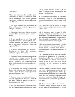                                                        para  a  guerra.  Portanto  reuniu  os  de  seu 
CAPÍTULO 20                                            povo  e  esperaram‐nos  emboscados  nos 
                                                       campos e nos bosques.  
Filhas  dos  lamanitas  são  raptadas  pelos            
sacerdotes  de  Noé—Os  lamanitas  fazem                 9  E  aconteceu  que  quando  os  lamanitas 
guerra  contra  Lími  e  seu  povo—  Eles  são         chegaram,  o  povo  de  Lími,  saindo  de  seus 
repelidos  e  pacificados.  Aproximadamente            esconderijos,  atacou‐os  e  começou  a  matá‐
145–123 a.C.                                           los.  
                                                        
  1  Ora,  havia  um  lugar  em  Senlon  onde  as        10  E  aconteceu  que  a  batalha  se  tornou 
filhas dos lamanitas se reuniam para cantar            muito violenta, porque lutavam como leões 
e dançar e divertir‐se.                                por sua presa.  
                                                        
  2 E aconteceu que, certo dia, um pequeno               11  E  aconteceu  que  o  povo  de  Lími 
número  delas  reuniu‐se  para  cantar  e              começou  a  repelir  os  lamanitas,  apesar  de 
dançar.                                                seu  número  não  chegar  à  metade  do  deles. 
                                                       Mas lutavam pela vida e por suas esposas e 
  3  E  os  sacerdotes  do  rei  Noé,  tendo           filhos;  portanto  empregaram  todos  os  seus 
vergonha  de  voltar  à  cidade  de  Néfi,  sim,  e    esforços e combateram como dragões.  
também  temendo  que  o  povo  os  matasse,             
não  se  atreviam  a  voltar  para  junto  das           12 E aconteceu que encontraram o rei dos 
esposas e filhos.                                      lamanitas  entre  os  mortos;  ele,  porém,  não 
                                                       estava  morto,  havendo  sido  ferido  e 
  4  E  tendo  permanecido  no  deserto  e             deixado  no  chão,  tão  rápida  fora  a  fuga  de 
descoberto  as  filhas  dos  lamanitas,                seu povo.  
ocultaram‐se para observá‐las.                          
                                                         13  E  recolheram‐no  e  cuidaram  de  seus 
  5  E  quando  havia  somente  algumas  delas         ferimentos  e  levaram‐no  à  presença  de 
reunidas  para  dançar,  saíram  de  seus              Lími,  dizendo:  Eis  aqui  o  rei  dos  lamanitas 
esconderijos  e  arrebataram‐nas  e  levaram‐          que,  havendo  sido  ferido,  caiu  entre  os 
nas para o deserto; sim, vinte e quatro das            mortos  e  eles  o  deixaram;  e  eis  que  o 
filhas dos lamanitas foram carregadas para             trouxemos  a  tua  presença;  e  agora, 
o deserto.                                             matemo‐lo.  
                                                        
  6  E  aconteceu  que  quando  os  lamanitas            14  Lími,  porém,  disse‐lhes:  Não  o  mateis, 
deram  pela  falta  de  suas  filhas,  iraram‐se       mas trazei‐o aqui para que eu o veja. E eles 
contra  o  povo  de  Lími,  porque  pensaram           levaram‐no.  E  perguntou‐lhe  Lími:  Que 
que fora o povo de Lími.                               motivo tendes para vir batalhar contra meu 
                                                       povo?  Eis  que  meu  povo  não  quebrou  o 
  7 Portanto enviaram seus exércitos contra            juramento que eu vos fiz; portanto, por que 
eles; sim, o próprio rei marchou à frente de           razão quebrastes o juramento que fizestes a 
seu  povo;  e  subiram  à  terra  de  Néfi  para       meu povo?  
destruir o povo de Lími.                                
                                                         15  E  o  rei  respondeu:  Eu  quebrei  o 
  8 Ora, Lími descobrira‐os, do alto da torre,         juramento  porque  teu  povo  levou  as  filhas 
sim,  descobrira  todos  os  seus  preparativos        de meu povo; portanto na minha ira fiz com 
 