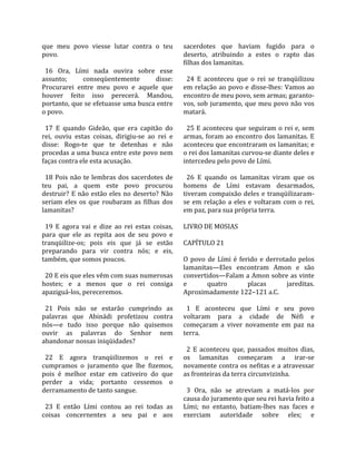 que  meu  povo  viesse  lutar  contra  o  teu            sacerdotes  que  haviam  fugido  para  o 
povo.                                                    deserto,  atribuindo  a  estes  o  rapto  das 
                                                         filhas dos lamanitas.  
  16  Ora,  Lími  nada  ouvira  sobre  esse               
assunto;         conseqüentemente              disse:      24  E  aconteceu  que  o  rei  se  tranqüilizou 
Procurarei  entre  meu  povo  e  aquele  que             em  relação  ao  povo  e  disse‐lhes:  Vamos  ao 
houver  feito  isso  perecerá.  Mandou,                  encontro de meu povo, sem armas; garanto‐
portanto, que se efetuasse uma busca entre               vos,  sob  juramento,  que  meu  povo  não  vos 
o povo.                                                  matará.  
                                                          
  17  E  quando  Gideão,  que  era  capitão  do            25  E  aconteceu  que  seguiram  o  rei  e,  sem 
rei,  ouviu  estas  coisas,  dirigiu‐se  ao  rei  e      armas,  foram  ao  encontro  dos  lamanitas.  E 
disse:  Rogo‐te  que  te  detenhas  e  não               aconteceu que encontraram os lamanitas; e 
procedas a uma busca entre este povo nem                 o rei dos lamanitas curvou‐se diante deles e 
faças contra ele esta acusação.                          intercedeu pelo povo de Lími.  
                                                          
  18  Pois  não  te  lembras  dos  sacerdotes  de          26  E  quando  os  lamanitas  viram  que  os 
teu  pai,  a  quem  este  povo  procurou                 homens  de  Lími  estavam  desarmados, 
destruir?  E  não  estão  eles  no  deserto?  Não        tiveram  compaixão  deles  e  tranqüilizaram‐
seriam  eles  os  que  roubaram  as  filhas  dos         se  em  relação  a  eles  e  voltaram  com  o  rei, 
lamanitas?                                               em paz, para sua própria terra.  
                                                          
  19  E  agora  vai  e  dize  ao  rei  estas  coisas,    LIVRO DE MOSIAS  
para  que  ele  as  repita  aos  de  seu  povo  e         
tranqüilize‐os;  pois  eis  que  já  se  estão           CAPÍTULO 21  
preparando  para  vir  contra  nós;  e  eis,              
também, que somos poucos.                                O  povo  de  Lími  é  ferido  e  derrotado  pelos 
                                                         lamanitas—Eles  encontram  Amon  e  são 
  20 E eis que eles vêm com suas numerosas               convertidos—Falam a Amon sobre as vinte 
hostes;  e  a  menos  que  o  rei  consiga               e         quatro         placas         jareditas. 
apaziguá‐los, pereceremos.                               Aproximadamente 122–121 a.C.  
                                                          
  21  Pois  não  se  estarão  cumprindo  as                1  E  aconteceu  que  Lími  e  seu  povo 
palavras  que  Abinádi  profetizou  contra               voltaram  para  a  cidade  de  Néfi  e 
nós—e  tudo  isso  porque  não  quisemos                 começaram  a  viver  novamente  em  paz  na 
ouvir  as  palavras  do  Senhor  nem                     terra.  
abandonar nossas iniqüidades?                             
                                                           2  E  aconteceu  que,  passados  muitos  dias, 
  22  E  agora  tranqüilizemos  o  rei  e                os  lamanitas  começaram  a  irar‐se 
cumpramos  o  juramento  que  lhe  fizemos,              novamente contra os nefitas e a atravessar 
pois  é  melhor  estar  em  cativeiro  do  que           as fronteiras da terra circunvizinha.  
perder  a  vida;  portanto  cessemos  o                   
derramamento de tanto sangue.                              3  Ora,  não  se  atreviam  a  matá‐los  por 
                                                         causa do juramento que seu rei havia feito a 
  23  E  então  Lími  contou  ao  rei  todas  as         Lími;  no  entanto,  batiam‐lhes  nas  faces  e 
coisas  concernentes  a  seu  pai  e  aos                exerciam  autoridade  sobre  eles;  e 
 