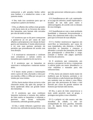 começaram  a  pôr  pesados  fardos  sobre           que não pereceram voltaram para a cidade 
seus  lombos  e  a  conduzi‐los  como  a  um        de Néfi.  
jumento mudo.                                        
                                                      13  E  humilharam‐se  até  o  pó,  sujeitando‐
  4  Sim,  tudo  isso  aconteceu  para  que  se     se ao jugo do cativeiro, sendo espancados e 
cumprisse a palavra do Senhor.                      levados  de  um  lado  para  outro  e 
                                                    sobrecarregados, de acordo com os desejos 
  5 Ora, as aflições dos nefitas eram grandes       de seus inimigos.  
e  não  havia  meio  de  se  livrarem  das  mãos     
dos  lamanitas,  pois  haviam  sido  cercados         14 E humilharam‐se com a mais profunda 
por eles de todos os lados.                         humildade  e  clamaram  fervorosamente  a 
                                                    Deus; sim, clamavam todo o dia a seu Deus, 
  6 E aconteceu que os do povo começaram            para que os livrasse de suas aflições.  
a  queixar‐se  ao  rei  por  causa  de  suas         
aflições e principiaram a ter desejo de fazer         15  E  o  Senhor  mostrava‐se  vagaroso  em 
guerra aos lamanitas. E muito aborreceram           ouvir‐lhes  as  lamentações,  por  causa  de 
o  rei  com  suas  queixas;  portanto  ele          suas  iniqüidades;  não  obstante,  o  Senhor 
permitiu  que  procedessem  de  acordo  com         ouviu‐lhes  os  lamentos  e  começou  a 
seus desejos.                                       abrandar o coração dos lamanitas, de modo 
                                                    que  principiaram  a  aliviar‐lhes  a  carga; 
  7  E  reuniram‐se  novamente  e  vestiram         contudo  o  Senhor  não  julgou  oportuno 
suas  armaduras  e  saíram  contra  os              livrá‐los do cativeiro.  
lamanitas para expulsá‐los de sua terra.             
                                                      16  E  aconteceu  que  começaram,  aos 
  8  E  aconteceu  que  os  lamanitas  os           poucos, a prosperar na terra; e começaram 
venceram  e  rechaçaram  e  mataram  muitos         a  cultivar  grãos  em  maior  abundância  e  a 
deles.                                              criar  rebanhos  e  manadas  para  não 
                                                    sofrerem fome.  
  9  E  houve  muito  pranto  e  lamentações         
entre o povo de Lími, chorando a viúva por            17  Ora,  havia  um  número  muito  maior  de 
seu marido, o filho e a filha por seu pai e os      mulheres  que  de  homens;  portanto  o  rei 
irmãos por seus irmãos.                             Lími ordenou a cada homem que dividisse o 
                                                    seu  sustento  com  as  viúvas  e  seus  filhos, 
  10 Ora, havia muitas viúvas na terra e elas       para  que  não  perecessem  de  fome;  e  isto 
choravam  muito,  dia  após  dia,  porque  se       fizeram  por  causa  do  grande  número  de 
havia  apoderado  delas  um  grande  temor          homens que haviam sido mortos.  
dos lamanitas.                                       
                                                      18  Ora,  o  povo  de  Lími  conservou‐se  o 
  11  E  aconteceu  que  seus  contínuos            mais  unido  possível,  num  só  grupo,  e 
lamentos  incitaram  o  restante  dos  súditos      protegeu seus grãos e seus rebanhos.  
de  Lími  contra  os  lamanitas;  e  voltaram  a     
guerrear,        mas      foram      rechaçados       19  E  o  próprio  rei  não  ousava  sair  das 
novamente, sofrendo grandes perdas.                 muralhas  da  cidade,  a  não  ser 
                                                    acompanhado  de  seus  guardas,  temendo 
  12  Sim,  e  ainda  voltaram  a  guerrear  uma    cair,  de  alguma  forma,  nas  mãos  dos 
terceira vez, sofrendo da mesma forma; e os         lamanitas.  
 