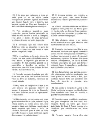                                                         
  20  E  fez  com  que  vigiassem  a  terra  ao          27  E  levaram  consigo  um  registro,  o 
redor  para  ver  se,  de  algum  modo,                registro  do  povo  cujos  ossos  haviam 
conseguiriam  prender  aqueles  sacerdotes             encontrado; e estava gravado em placas de 
que  haviam  fugido  para  o  deserto,  que            metal.  
haviam  raptado  as  filhas  dos  lamanitas  e          
feito cair sobre eles tão grande destruição.             28  E  então  Lími  novamente  se  encheu  de 
                                                       alegria ao saber, pela boca de Amon, que o 
  21  Pois  desejavam  prendê‐los  para                rei Mosias tinha um dom de Deus, mediante 
castigá‐los;  porque  haviam  penetrado  na            o qual podia interpretar tais gravações; sim, 
terra  de  Néfi  durante  a  noite  e  carregado       e Amon também se regozijou.  
seus  grãos  e  muitos  de  seus  pertences             
preciosos; ficaram, portanto, à espreita.                29  Não  obstante,  Amon  e  os  irmãos 
                                                       encheram‐se  de  tristeza  por  haverem  sido 
  22  E  aconteceu  que  não  houve  mais              mortos tantos de seus irmãos.  
distúrbios  entre  os  lamanitas  e  o  povo  de        
Lími,  até  a  época  em  que  Amon  e  seus             30  E  também  por  terem,  o  rei  Noé  e  seus 
irmãos chegaram à terra.                               sacerdotes, feito com que o povo cometesse 
                                                       tantos pecados e iniqüidades contra Deus; e 
  23  E  o  rei,  achando‐se  fora  das  portas  da    também  lamentaram  a  morte  de  Abinádi, 
cidade  com  sua  guarda,  descobriu  Amon  e          assim  como  a  partida  de  Alma  e  dos  que  o 
seus  irmãos.  E  supondo  que  fossem  os             haviam  acompanhado,  os  quais  haviam 
sacerdotes  de  Noé,  mandou  prendê‐los  e            formado  uma  igreja  de  Deus  pela  força  e 
amarrá‐los  e  jogá‐los  na  prisão.  E                poder de Deus e fé nas palavras que haviam 
houvessem  eles  sido  os  sacerdotes  de  Noé,        sido proferidas por Abinádi.  
ele teria mandado matá‐los.                             
                                                         31  Sim,  lamentaram  sua  partida,  porque 
  24  Contudo,  quando  descobriu  que  não            não  sabiam  para  onde  haviam  fugido;  e  de 
eram,  mas  que  eram  seus  irmãos  e  tinham         bom  grado  se  teriam  unido  a  eles,  pois 
vindo  da  terra  de  Zaraenla,  encheu‐se  de         também  haviam  feito  um  convênio  com 
grande alegria.                                        Deus  de  servi‐lo  e  guardar  seus 
                                                       mandamentos.  
  25  Ora,  antes  da  chegada  de  Amon  o  rei        
Lími  enviara  um  pequeno  número  de                   32  Ora,  desde  a  chegada  de  Amon  o  rei 
homens  à  procura  da  terra  de  Zaraenla;           Lími e muitos de seu povo também haviam 
mas não a puderam encontrar e perderam‐                feito  convênio  com  Deus  de  servi‐lo  e 
se no deserto.                                         guardar seus mandamentos.  
                                                        
  26  Não  obstante,  encontraram  uma  terra            33 E aconteceu que o rei Lími e muitos de 
que havia sido habitada; sim, uma terra que            seu  povo  desejavam  ser  batizados;  mas 
estava  coberta  de  ossos  secos;  sim,  uma          ninguém  havia  na  terra  que  tivesse 
terra que havia sido habitada e destruída; e           autoridade  de  Deus.  E  Amon  recusou‐se  a 
tendo  suposto  que  fosse  a  terra  de               batizá‐los,  por  considerar‐se  um  servo 
Zaraenla,  voltaram  para  a  terra  de  Néfi,         indigno.  
havendo  chegado  a  suas  fronteiras  alguns           
dias antes da chegada de Amon;                           34  Portanto  naquela  época  eles  não 
 