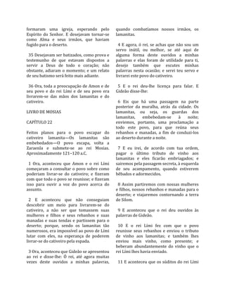 formaram  uma  igreja,  esperando  pelo                quando  combatíamos  nossos  irmãos,  os 
Espírito  do  Senhor.  E  desejavam  tornar‐se         lamanitas.  
como  Alma  e  seus  irmãos,  que  haviam               
fugido para o deserto.                                   4  E  agora,  ó  rei,  se  achas  que  não  sou  um 
                                                       servo  inútil,  ou  melhor,  se  até  aqui  de 
  35 Desejavam ser batizados, como prova e             alguma  forma  deste  ouvidos  a  minhas 
testemunho  de  que  estavam  dispostos  a             palavras  e  elas  foram  de  utilidade  para  ti, 
servir  a  Deus  de  todo  o  coração;  não            desejo  também  que  escutes  minhas 
obstante,  adiaram  o  momento;  e  um  relato         palavras  nesta  ocasião;  e  serei  teu  servo  e 
de seu batismo será feito mais adiante.                livrarei este povo do cativeiro.  
                                                        
  36 Ora, toda a preocupação de Amon e de                5  E  o  rei  deu‐lhe  licença  para  falar.  E 
seu  povo  e  do  rei  Lími  e  de  seu  povo  era     Gideão disse‐lhe:  
livrarem‐se  das  mãos  dos  lamanitas  e  do           
cativeiro.                                               6  Eis  que  há  uma  passagem  na  parte 
                                                       posterior  da  muralha,  atrás  da  cidade.  Os 
LIVRO DE MOSIAS                                        lamanitas,  ou  seja,  os  guardas  dos 
                                                       lamanitas,  embebedam‐se  à  noite; 
CAPÍTULO 22                                            enviemos,  portanto,  uma  proclamação  a 
                                                       todo  este  povo,  para  que  reúna  seus 
Feitos  planos  para  o  povo  escapar  do             rebanhos  e  manadas,  a  fim  de  conduzi‐los 
cativeiro  lamanita—Os  lamanitas  são                 ao deserto durante a noite.  
embebedados—O  povo  escapa,  volta  a                  
Zaraenla  e  submete‐se  ao  rei  Mosias.                7  E  eu  irei,  de  acordo  com  tua  ordem, 
Aproximadamente 121–120 a.C.                           pagar  o  último  tributo  de  vinho  aos 
                                                       lamanitas  e  eles  ficarão  embriagados;  e 
  1  Ora,  aconteceu  que  Amon  e  o  rei  Lími       sairemos pela passagem secreta, à esquerda 
começaram a consultar o povo sobre como                de  seu  acampamento,  quando  estiverem 
poderiam  livrar‐se  do  cativeiro;  e  fizeram        bêbados e adormecidos.  
com que todo o povo se reunisse; e fizeram              
isso  para  ouvir  a  voz  do  povo  acerca  do          8  Assim  partiremos  com  nossas  mulheres 
assunto.                                               e filhos, nossos rebanhos e manadas para o 
                                                       deserto;  e  viajaremos  contornando  a  terra 
  2  E  aconteceu  que  não  conseguiam                de Silom.  
descobrir  um  meio  para  livrarem‐se  do              
cativeiro,  a  não  ser  que  tomassem  suas             9  E  aconteceu  que  o  rei  deu  ouvidos  às 
mulheres  e  filhos  e  seus  rebanhos  e  suas        palavras de Gideão.  
manadas  e  suas  tendas  e  partissem  para  o         
deserto;  porque,  sendo  os  lamanitas  tão             10  E  o  rei  Lími  fez  com  que  o  povo 
numerosos, era impossível ao povo de Lími              reunisse  seus  rebanhos  e  enviou  o  tributo 
lutar  com  eles,  na  esperança  de  poderem          de  vinho  aos  lamanitas;  e  também  lhes 
livrar‐se do cativeiro pela espada.                    enviou  mais  vinho,  como  presente;  e 
                                                       beberam  abundantemente  do  vinho  que  o 
  3 Ora, aconteceu que Gideão se apresentou            rei Lími lhes havia enviado.  
ao  rei  e  disse‐lhe:  Ó  rei,  até  agora  muitas     
vezes  deste  ouvidos  a  minhas  palavras,              11 E aconteceu que os súditos do rei Lími 
 