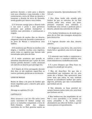 partiram  durante  a  noite  para  o  deserto       monarca lamanita. Aproximadamente 145–
com  seus  rebanhos  e  suas  manadas;  e  eles     121 a.C.  
contornaram  a  terra  de  Silom  no  deserto  e     
tomaram  a  direção  da  terra  de  Zaraenla,         1  Ora,  Alma,  tendo  sido  avisado  pelo 
sendo guiados por Amon e seus irmãos.               Senhor  de  que  os  exércitos  do  rei  Noé 
                                                    cairiam  sobre  eles,  avisou  seu  povo; 
  12 E levaram consigo para o deserto todo          portanto  reuniram  seus  rebanhos  e 
o  seu  ouro  e  prata  e  seus  pertences          recolheram  seus  cereais  e  partiram  para  o 
preciosos  que  podiam  transportar  e              deserto, adiante dos exércitos do rei Noé.  
também  suas  provisões;  e  continuaram  a          
viagem.                                               2 E o Senhor fortaleceu‐os, de modo que o 
                                                    povo  do  rei  Noé  não  conseguiu  alcançá‐los 
  13  E  depois  de  muitos  dias  no  deserto,     para destruí‐los.  
chegaram à terra de Zaraenla e juntaram‐se           
ao  povo  de  Mosias  e  tornaram‐se  seus            3  E  fugiram  durante  oito  dias,  deserto 
súditos.                                            adentro.  
                                                     
  14 E aconteceu que Mosias os recebeu com            4 E chegaram a uma terra, sim, uma terra 
alegria;  e  também  recebeu  seus  registros,      muito bela e agradável, uma terra de águas 
assim  como  os  registros  que  haviam  sido       puras.  
encontrados pelo povo de Lími.                       
                                                      5  E  armaram  suas  tendas  e  começaram  a 
  15  E  então  aconteceu  que  quando  os          cultivar  o  solo  e  a  construir  edifícios;  sim, 
lamanitas  descobriram  que  o  povo  de  Lími      eram industriosos e trabalhavam muito.  
haviam  partido  durante  a  noite,  enviaram        
um exército ao deserto para persegui‐los;             6  E  o  povo  desejava  que  Alma  fosse  rei, 
                                                    porque era amado por seu povo.  
  16  E  depois  de  tê‐los  perseguido  durante     
dois  dias,  já  não  puderam  seguir‐lhes  os        7  Mas  ele  disse‐lhes:  Eis  que  não  é 
rastros; portanto, perderam‐se no deserto.          aconselhável  que  tenhamos  um  rei,  pois 
                                                    assim  diz  o  Senhor:  Não  apreciareis  uma 
LIVRO DE MOSIAS                                     carne  mais  que  outra,  ou  seja,  nenhum 
                                                    homem  se  considerará  melhor  que  outro; 
Relato  de  Alma  e  do  povo  do  Senhor,  que     digo‐vos,  portanto,  que  não  é  aconselhável 
foram  impelidos  para  o  deserto  pelo  povo      que tenhais um rei.  
do rei Noé.                                          
                                                      8  Não  obstante,  se  fosse  possível  ter 
Abrange os capítulos 23 e 24.                       sempre homens justos como reis, seria bom 
                                                    que tivésseis um rei.  
CAPÍTULO 23                                          
                                                      9  Mas  lembrai‐vos  das  iniqüidades  do  rei 
Alma  recusa‐se  a  ser  rei—Ele  serve  como       Noé  e  seus  sacerdotes;  e  eu  mesmo  caí 
sumo  sacerdote—O  Senhor  castiga  seu             numa  armadilha  e  fiz  muitas  coisas 
povo  e  os  lamanitas  conquistam  a  terra  de    abomináveis aos olhos do Senhor, o que me 
Helã—Amulon,           chefe     dos     iníquos    causou penoso arrependimento.  
sacerdotes  do  rei  Noé,  governa  sujeito  ao 
 