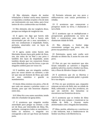                                                      
  10  Não  obstante,  depois  de  muitas              18  Portanto  zelavam  por  seu  povo  e 
tribulações  o  Senhor  ouviu  meus  clamores       edificavam‐no  com  coisas  pertinentes  à 
e respondeu a minhas orações e fez de mim           retidão.  
um  instrumento  em  suas  mãos,  para  levar        
tantos de vós a conhecerdes sua verdade.              19  E  aconteceu  que  começaram  a 
                                                    prosperar  muito  na  terra;  e  chamaram  à 
  11  Não  obstante,  não  me  vanglorio  disso,    terra Helã.  
porque sou indigno de vangloriar‐me.                 
                                                      20  E  aconteceu  que  se  multiplicaram  e 
  12  E  agora  vos  digo  que  haveis  sido        prosperaram  grandemente  na  terra  de 
oprimidos  pelo  rei  Noé  e  haveis  sido          Helã;  e  construíram  uma  cidade  que 
escravizados  por  ele  e  seus  sacerdotes;  e     chamaram cidade de Helã.  
eles  vos  conduziram  à  iniqüidade;  fostes,       
portanto,  amarrados  com  os  laços  da              21  Não  obstante,  o  Senhor  julga 
iniqüidade.                                         conveniente  castigar  seu  povo;  sim,  ele 
                                                    prova sua paciência e sua fé.  
  13  E  agora,  assim  como  haveis  sido           
libertados desses laços pelo poder de Deus,           22  Entretanto,  quem  nele  confia  será 
sim,  das  mãos  do  rei  Noé  e  seu  povo  e      elevado no último dia. E assim foi com este 
também  dos  laços  da  iniqüidade,  assim          povo.  
também  desejo  que  vos  conserveis  firmes         
nesta liberdade que vos fez livres; e que em          23  Pois  eis  que  vos  mostrarei  que  eles 
ninguém confieis para ser vosso rei.                foram  reduzidos  ao  cativeiro  e  ninguém 
                                                    poderia salvá‐los, exceto o Senhor seu Deus, 
  14  E  também,  que  em  ninguém  confieis        sim, o Deus de Abraão e Isaque e de Jacó.  
para  ser  vosso  mestre  ou  ministro,  a  não      
ser que seja um homem de Deus, que ande               24  E  aconteceu  que  ele  os  libertou  e 
em  seus  caminhos  e  guarde  os                   mostrou‐lhes o seu grande poder; e grande 
mandamentos.                                        foi a sua alegria.  
                                                     
  15 Assim Alma ensinou seu povo, a fim de            25  Pois  eis  que  aconteceu  que,  enquanto 
que  cada  um  amasse  o  próximo  como  a  si      estavam na terra de Helã, sim, na cidade de 
mesmo,  para  que  não  houvesse  disputas          Helã,  cultivando  a  terra  dos  arredores,  eis 
entre eles.                                         que  um  exército  dos  lamanitas  se 
                                                    encontrava nas fronteiras da terra.  
  16 E Alma foi o seu sumo sacerdote, tendo          
sido ele o fundador da igreja deles.                  26  E  aconteceu  que  os  irmãos  de  Alma 
                                                    fugiram  de  seus  campos  e  reuniram‐se  na 
  17  E  aconteceu  que  ninguém  recebia           cidade  de  Helã;  e  ficaram  muito 
autoridade  para  pregar  ou  ensinar,  a  não      atemorizados com a chegada dos lamanitas.  
ser  de  Deus,  por  intermédio  de  Alma.  Ele,     
portanto, consagrava todos os sacerdotes e            27  Alma,  porém, adiantou‐se e  exortou‐os 
todos  os  mestres;  e  ninguém  era                a  não  temerem,  mas  a  lembrarem‐se  do 
consagrado a não ser que fosse um homem             Senhor seu Deus e ele libertá‐los‐ia.  
justo.  
 
