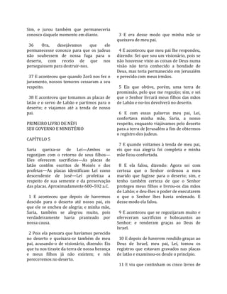 Sim,  e  jurou  também  que  permaneceria            
conosco daquele momento em diante.                    3  E  era  desse  modo  que  minha  mãe  se 
                                                    queixava de meu pai.  
  36     Ora,     desejávamos        que     ele     
permanecesse  conosco  para  que  os  judeus          4 E aconteceu que meu pai lhe respondeu, 
não  soubessem  de  nossa  fuga  para  o            dizendo: Sei que sou um visionário, pois se 
deserto,  com  receio  de  que  nos                 não houvesse visto as coisas de Deus numa 
perseguissem para destruir‐nos.                     visão  não  teria  conhecido  a  bondade  de 
                                                    Deus, mas teria permanecido em Jerusalém 
  37 E aconteceu que quando Zorã nos fez o          e perecido com meus irmãos.  
juramento,  nossos  temores  cessaram  a  seu        
respeito.                                             5  Eis  que  obtive,  porém,  uma  terra  de 
                                                    promissão, pelo que me regozijo; sim, e sei 
  38 E aconteceu que tomamos as placas de           que  o  Senhor  livrará  meus  filhos  das  mãos 
latão e o servo de Labão e partimos para o          de Labão e no‐los devolverá no deserto.  
deserto;  e  viajamos  até  a  tenda  de  nosso      
pai.                                                  6  E  com  essas  palavras  meu  pai,  Leí, 
                                                    confortava  minha  mãe,  Saria,  a  nosso 
PRIMEIRO LIVRO DE NÉFI                              respeito, enquanto viajávamos pelo deserto 
SEU GOVERNO E MINISTÉRIO                            para a terra de Jerusalém a fim de obtermos 
                                                    o registro dos judeus.  
CAPÍTULO 5                                           
                                                      7  E  quando  voltamos  à  tenda  de  meu  pai, 
Saria  queixa‐se  de  Leí—Ambos  se                 eis  que  sua  alegria  foi  completa  e  minha 
regozijam  com  o  retorno  de  seus  filhos—       mãe ficou confortada.  
Eles  oferecem  sacrifícios—As  placas  de           
latão  contêm  escritos  de  Moisés  e  dos           8  E  ela  falou,  dizendo:  Agora  sei  com 
profetas—As  placas  identificam  Leí  como         certeza  que  o  Senhor  ordenou  a  meu 
descendente  de  José—Leí  profetiza  a             marido  que  fugisse  para  o  deserto;  sim,  e 
respeito  de  sua  semente  e  da  preservação      tenho  também  certeza  de  que  o  Senhor 
das placas. Aproximadamente 600–592 a.C.            protegeu  meus  filhos  e  livrou‐os  das  mãos 
                                                    de Labão; e deu‐lhes o poder de executarem 
  1  E  aconteceu  que  depois  de  havermos        o  que  o  Senhor  lhes  havia  ordenado.  E 
descido  para  o  deserto  até  nosso  pai,  eis    desse modo ela falou.  
que ele se encheu de alegria; e minha mãe,           
Saria,  também  se  alegrou  muito,  pois             9 E aconteceu que se regozijaram muito e 
verdadeiramente  havia  pranteado  por              ofereceram  sacrifícios  e  holocaustos  ao 
nossa causa.                                        Senhor;  e  renderam  graças  ao  Deus  de 
                                                    Israel.  
  2 Pois ela pensara que havíamos perecido           
no  deserto  e  queixara‐se  também  de  meu          10 E depois de haverem rendido graças ao 
pai,  acusando‐o  de  visionário,  dizendo:  Eis    Deus  de  Israel,  meu  pai,  Leí,  tomou  os 
que tu nos tiraste da terra de nossa herança        registros  que  estavam  gravados  nas  placas 
e  meus  filhos  já  não  existem;  e  nós          de latão e examinou‐os desde o princípio.  
pereceremos no deserto.                              
                                                      11 E viu que continham os cinco livros de 
 