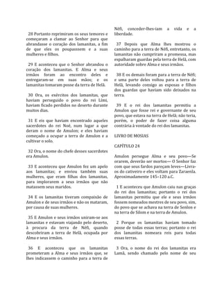                                                     Néfi,  conceder‐lhes‐iam  a  vida  e  a 
  28 Portanto reprimiram os seus temores e          liberdade.  
começaram  a  clamar  ao  Senhor  para  que          
abrandasse  o  coração  dos  lamanitas,  a  fim       37  Depois  que  Alma  lhes  mostrou  o 
de  que  eles  os  poupasssem  e  a  suas           caminho para a terra de Néfi, entretanto, os 
mulheres e filhos.                                  lamanitas não cumpriram a promessa, mas 
                                                    espalharam guardas pela terra de Helã, com 
  29  E  aconteceu  que  o  Senhor  abrandou  o     autoridade sobre Alma e seus irmãos.  
coração  dos  lamanitas.  E  Alma  e  seus           
irmãos  foram  ao  encontro  deles  e                 38 E os demais foram para a terra de Néfi; 
entregaram‐se  em  suas  mãos;  e  os               e  uma  parte  deles  voltou  para  a  terra  de 
lamanitas tomaram posse da terra de Helã.           Helã,  levando  consigo  as  esposas  e  filhos 
                                                    dos  guardas  que  haviam  sido  deixados  na 
  30  Ora,  os  exércitos  dos  lamanitas,  que     terra.  
haviam  perseguido  o  povo  do  rei  Lími,          
haviam ficado perdidos no deserto durante             39  E  o  rei  dos  lamanitas  permitiu  a 
muitos dias.                                        Amulon  que  fosse  rei  e  governante  de  seu 
                                                    povo, que estava na terra de Helã; não teria, 
  31  E  eis  que  haviam  encontrado  aqueles      porém,  o  poder  de  fazer  coisa  alguma 
sacerdotes  do  rei  Noé,  num  lugar  a  que       contrária à vontade do rei dos lamanitas.  
deram  o  nome  de  Amulon;  e  eles  haviam         
começado  a  ocupar  a  terra  de  Amulon  e  a     LIVRO DE MOSIAS  
cultivar o solo.                                     
                                                    CAPÍTULO 24  
  32 Ora, o nome do chefe desses sacerdotes          
era Amulon.                                         Amulon  persegue  Alma  e  seu  povo—Se 
                                                    orarem, deverão ser mortos— O Senhor faz 
  33  E  aconteceu  que  Amulon  fez  um  apelo     com que seus fardos pareçam leves—Livra‐
aos  lamanitas;  e  enviou  também  suas            os do cativeiro e eles voltam para Zaraenla. 
mulheres,  que  eram  filhas  dos  lamanitas,       Aproximadamente 145–120 a.C.  
para  implorarem  a  seus  irmãos  que  não          
matassem seus maridos.                                1 E aconteceu que Amulon caiu nas graças 
                                                    do  rei  dos  lamanitas;  portanto  o  rei  dos 
  34  E  os  lamanitas  tiveram  compaixão  de      lamanitas  permitiu  que  ele  e  seus  irmãos 
Amulon e de seus irmãos e não os mataram,           fossem nomeados mestres de seu povo, sim, 
por causa de suas mulheres.                         do povo que se achava na terra de Senlon e 
                                                    na terra de Silom e na terra de Amulon.  
  35 E Amulon e seus irmãos uniram‐se aos            
lamanitas e estavam viajando pelo deserto,            2  Porque  os  lamanitas  haviam  tomado 
à  procura  da  terra  de  Néfi,  quando            posse  de  todas  essas  terras;  portanto  o  rei 
descobriram  a  terra  de  Helã,  ocupada  por      dos  lamanitas  nomeara  reis  para  todas 
Alma e seus irmãos.                                 essas terras.  
                                                     
  36  E  aconteceu  que  os  lamanitas                3  Ora,  o  nome  do  rei  dos  lamanitas  era 
prometeram  a  Alma  e  seus  irmãos  que,  se      Lamã,  sendo  chamado  pelo  nome  de  seu 
lhes  indicassem  o  caminho  para  a  terra  de 
 