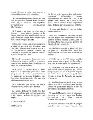 cereais  durante  a  noite;  sim,  levaram  a          
noite toda reunindo seus rebanhos.                    Os  do  povo  de  Zaraenla  (os  mulequitas) 
                                                      tornam‐se           nefitas—Eles             tomam 
  19 E na manhã seguinte o Senhor fez com             conhecimento  do  povo  de  Alma  e  de 
que  os  lamanitas  caíssem  num  profundo            Zênife—Alma  batiza  Lími  e  todo  o  seu 
sono;  sim,  e  todos  os  seus  capatazes            povo—Mosias  autoriza  Alma  a  organizar  a 
permaneceram                     profundamente        Igreja de Deus. Aproximadamente 120 a.C.  
adormecidos.                                           
                                                        1 E então o rei Mosias fez com que todo o 
  20  E  Alma  e  seu  povo  partiram  para  o        povo se reunisse.  
deserto;  e  tendo  viajado  durante  o  dia           
inteiro,  armaram  suas  tendas  num  vale  ao          2 Ora, não havia tantos dos filhos de Néfi, 
qual chamaram vale de Alma, porque ele os             ou  seja,  tantos  dos  descendentes  de  Néfi 
havia conduzido pelo deserto.                         quantos havia do povo de Zaraenla, que era 
                                                      descendente de Muleque, e dos que com ele 
  21 Sim, e no vale de Alma renderam graças           haviam ido para o deserto.  
a  Deus  porque  fora  misericordioso  para            
com  eles  e  aliviara  suas  cargas  e  libertara‐     3 E não havia tantos do povo de Néfi nem 
os  do  cativeiro;  porque  estavam  no               do  povo  de  Zaraenla  como  havia  dos 
cativeiro  e  ninguém  os  poderia  libertar,         lamanitas; sim, não eram nem a metade em 
exceto o Senhor seu Deus.                             número.  
                                                       
  22  E  renderam  graças  a  Deus;  sim,  todos        4  E  todo  o  povo  de  Néfi  estava  reunido, 
os  homens  e  todas  as  mulheres  e  todas  as      assim  como  todo  o  povo  de  Zaraenla;  e 
crianças  que  podiam  falar  levantaram  as          achavam‐se congregados em dois grupos.  
vozes em louvor a seu Deus.                            
                                                        5  E  aconteceu  que  Mosias  leu  e  fez  com 
  23  E  então  o  Senhor  disse  a  Alma:            que  fossem  lidos  os  registros  de  Zênife  a 
Apressa‐te  e  sai  com  teu  povo  desta  terra,     seu  povo;  sim,  ele  leu  os  registros  do  povo 
porque  os  lamanitas  acordaram  e                   de  Zênife,  desde  o  tempo  em  que  haviam 
perseguem‐te; portanto sai desta terra e eu           deixado  a  terra  de  Zaraenla  até  quando 
deterei  os  lamanitas  neste  vale  para  que        retornaram.  
não mais persigam este povo.                           
                                                        6  E  também  leu  o  relato  de  Alma  e  seus 
  24  E  aconteceu  que  saíram  do  vale  e          irmãos  e  de  todas  as  suas  aflições,  desde  o 
reiniciaram sua jornada pelo deserto.                 tempo  em  que  haviam  deixado  a  terra  de 
                                                      Zaraenla até quando retornaram.  
  25  E  depois  de  haverem  estado  doze  dias       
no deserto, chegaram à terra de Zaraenla; e             7 E quando Mosias terminou a leitura dos 
o  rei  Mosias  também  os  recebeu  com              registros,  os  de  seu  povo,  que  haviam 
alegria.                                              permanecido          na        terra,       ficaram 
                                                      assombrados e atônitos.  
LIVRO DE MOSIAS                                        
                                                        8  Pois  não  sabiam  o  que  pensar,  porque, 
CAPÍTULO 25                                           quando  viram  os  que  haviam  sido 
 