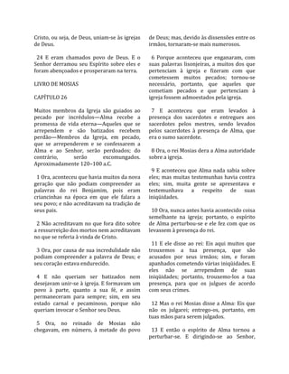 Cristo, ou seja, de Deus, uniam‐se às igrejas      de Deus; mas, devido às dissensões entre os 
de Deus.                                           irmãos, tornaram‐se mais numerosos.  
                                                    
  24  E  eram  chamados  povo  de  Deus.  E  o       6  Porque  aconteceu  que  enganaram,  com 
Senhor  derramou  seu  Espírito  sobre  eles  e    suas  palavras  lisonjeiras,  a  muitos  dos  que 
foram abençoados e prosperaram na terra.           pertenciam  à  igreja  e  fizeram  com  que 
                                                   cometessem  muitos  pecados;  tornou‐se 
LIVRO DE MOSIAS                                    necessário,  portanto,  que  aqueles  que 
                                                   cometiam  pecados  e  que  pertenciam  à 
CAPÍTULO 26                                        igreja fossem admoestados pela igreja.  
                                                    
Muitos  membros  da  Igreja  são  guiados  ao        7  E  aconteceu  que  eram  levados  à 
pecado  por  incrédulos—Alma  recebe  a            presença  dos  sacerdotes  e  entregues  aos 
promessa  de  vida  eterna—Aqueles  que  se        sacerdotes  pelos  mestres,  sendo  levados 
arrependem  e  são  batizados  recebem             pelos  sacerdotes  à  presença  de  Alma,  que 
perdão—Membros  da  Igreja,  em  pecado,           era o sumo sacerdote.  
que  se  arrependerem  e  se  confessarem  a        
Alma  e  ao  Senhor,  serão  perdoados;  do          8 Ora, o rei Mosias dera a Alma autoridade 
contrário,        serão       excomungados.        sobre a igreja.  
Aproximadamente 120–100 a.C.                        
                                                     9  E  aconteceu  que  Alma  nada  sabia  sobre 
  1 Ora, aconteceu que havia muitos da nova        eles; mas muitas testemunhas havia contra 
geração  que  não  podiam  compreender  as         eles;  sim,  muita  gente  se  apresentava  e 
palavras  do  rei  Benjamim,  pois  eram           testemunhava  a  respeito  de  suas 
criancinhas  na  época  em  que  ele  falara  a    iniqüidades.  
seu povo; e não acreditavam na tradição de          
seus pais.                                           10 Ora, nunca antes havia acontecido coisa 
                                                   semelhante  na  igreja;  portanto,  o  espírito 
  2 Não acreditavam no que fora dito sobre         de Alma perturbou‐se e ele fez com que os 
a ressurreição dos mortos nem acreditavam          levassem à presença do rei.  
no que se referia à vinda de Cristo.                
                                                     11  E  ele  disse  ao  rei:  Eis  aqui  muitos  que 
  3 Ora, por causa de sua incredulidade não        trouxemos  a  tua  presença,  que  são 
podiam  compreender  a  palavra  de  Deus;  e      acusados  por  seus  irmãos;  sim,  e  foram 
seu coração estava endurecido.                     apanhados cometendo várias iniqüidades. E 
                                                   eles  não  se  arrependem  de  suas 
  4  E  não  queriam  ser  batizados  nem          iniqüidades;  portanto,  trouxemo‐los  a  tua 
desejavam unir‐se à igreja. E formavam um          presença,  para  que  os  julgues  de  acordo 
povo  à  parte,  quanto  a  sua  fé,  e  assim     com seus crimes.  
permaneceram  para  sempre;  sim,  em  seu          
estado  carnal  e  pecaminoso,  porque  não          12 Mas o rei Mosias disse a Alma: Eis que 
queriam invocar o Senhor seu Deus.                 não  os  julgarei;  entrego‐os,  portanto,  em 
                                                   tuas mãos para serem julgados.  
  5  Ora,  no  reinado  de  Mosias  não             
chegavam,  em  número,  à  metade  do  povo          13  E  então  o  espírito  de  Alma  tornou  a 
                                                   perturbar‐se.  E  dirigindo‐se  ao  Senhor, 
 