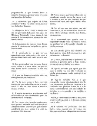 perguntou‐lhe  o  que  deveria  fazer  a              
respeito do assunto, porque temia proceder             23 Porque sou eu que tomo sobre mim os 
mal aos olhos do Senhor.                             pecados do mundo; porque fui eu que criei 
                                                     o  homem;  e  sou  eu  que  concedo,  ao  que 
  14  E  aconteceu  que  depois  de  haver           acredita  até  o  fim,  um  lugar  a  minha  mão 
derramado toda a sua alma a Deus, ouviu a            direita.  
voz do Senhor, dizendo:                               
                                                       24  Pois  eis  que  em  meu  nome  eles  são 
  15  Abençoado  és  tu,  Alma,  e  abençoados       chamados;  e,  se  me  conhecerem,  levantar‐
são  os  que  foram  batizados  nas  águas  de       se‐ão e terão um lugar a minha mão direita, 
Mórmon.  Abençoado  és  por  causa  de  tua          eternamente.  
grande fé tão‐somente nas palavras de meu             
servo Abinádi.                                         25  E  acontecerá  que  quando  soar  a 
                                                     segunda trombeta, então aqueles que nunca 
  16 E abençoados são eles por causa de sua          me  conheceram  se  levantarão  e  ficarão  na 
grande  fé  tão‐somente  nas  palavras  que  tu      minha presença.  
lhes disseste.                                        
                                                       26  E  aí  saberão  que  eu  sou  o  Senhor  seu 
  17  E  abençoado  és  tu  por  haveres             Deus, que sou o seu Redentor; mas eles não 
organizado  uma  igreja  entre  este  povo;  e       quiseram ser redimidos.  
eles serão estabelecidos e eles serão o meu           
povo.                                                  27  E,  então,  declarar‐lhes‐ei  que  nunca  os 
                                                     conheci;  e  partirão  para  o  fogo  eterno, 
  18 Sim, abençoado é este povo que deseja           preparado para o diabo e seus anjos.  
tomar  sobre  si  o  meu  nome;  porque  em           
meu  nome  serão  chamados;  e  eles  são              28  Digo‐te,  portanto,  que  aquele  que  não 
meus.                                                ouvir  a  minha  voz,  esse  não  receberás  na 
                                                     minha igreja, porque eu não o receberei no 
  19  E  por  me  haveres  inquirido  sobre  os      último dia.  
transgressores, és abençoado.                         
                                                       29  Digo‐te,  portanto:  Vai;  e  o  que 
  20  Tu  és  meu  servo;  e  faço  convênio         transgredir contra mim, julgarás de acordo 
contigo  de  que  terás  vida  eterna;  e  servir‐   com os pecados que houver cometido; e se 
me‐ás  e  irás  em  meu  nome  e  reunirás           confessar  seus  pecados  diante  de  ti  e  de 
minhas ovelhas.                                      mim  e  arrepender‐se  com  sinceridade  de 
                                                     coração,  tu  o  perdoarás  e  eu  também  o 
  21 E aquele que escutar a minha voz será           perdoarei.  
minha ovelha; e a ele receberás na igreja e a         
ele também eu receberei.                               30 Sim, e tantas vezes quantas o meu povo 
                                                     se arrepender, perdoá‐lo‐ei de suas ofensas 
  22 Pois eis que esta é a minha igreja; quem        contra mim.  
quer que seja batizado, será batizado para o          
arrependimento. E quem quer que recebas,               31  E  também  vos  perdoareis  uns  aos 
acreditará  em  meu  nome;  e  a  esse  eu           outros vossas ofensas, pois em verdade vos 
perdoarei liberalmente.                              digo que aquele que não perdoar as ofensas 
 