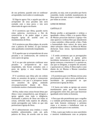 de  seu  próximo,  quando  este  se  confessar      pecados, ou seja, com os pecados que havia 
arrependido, trará sobre si condenação.             cometido,  tendo  recebido  mandamento  de 
                                                    Deus para orar sem cessar e render graças 
  32 Digo‐te agora: Vai; e aquele que não se        por todas as coisas.  
arrepender  de  seus  pecados  não  será             
contado  com  o  meu  povo;  e  isto  será          LIVRO DE MOSIAS  
observado de agora em diante.                        
                                                    CAPÍTULO 27  
  33  E  aconteceu  que  Alma,  quando  ouviu        
estas  palavras,  escreveu‐as  a  fim  de           Mosias  proíbe  a  perseguição  e  ordena  a 
conservá‐las  e  de  poder  julgar  o  povo         igualdade—Alma, o filho, e os quatro filhos 
daquela  igreja  de  acordo  com  os                de  Mosias  procuram  destruir  a  igreja—Um 
mandamentos de Deus.                                anjo aparece e ordena‐lhes que abandonem 
                                                    o  mau  caminho—Alma  perde  a  fala—Toda 
  34 E aconteceu que Alma julgou, de acordo         a  humanidade  deve  nascer  de  novo  para 
com  a  palavra  do  Senhor,  os  que  haviam       obter salvação—Alma e os filhos de Mosias 
sido apanhados cometendo iniqüidades.               declaram  boas  novas.  Aproximadamente 
                                                    100–92 a.C.  
  35 E aqueles que se arrependeram de seus           
pecados  e  os  confessaram,  ele  contou‐os          1  E  então  aconteceu  que  as  perseguições 
com o povo da igreja;                               que  eram  infligidas  à  igreja  pelos 
                                                    incrédulos  tornaram‐se  tão  grandes  que  a 
  36  E  os  que  não  quiseram  confessar  seus    igreja começou a murmurar e a queixar‐se, 
pecados  e  arrepender‐se  de  suas                 aos  que  os  dirigiam,  a  respeito  do  assunto; 
iniqüidades,  não  foram  contados  com  o          e queixaram‐se a Alma. E Alma expôs o caso 
povo  da  igreja;  e  seus  nomes  foram            diante  do  rei  Mosias  e  Mosias  consultou 
riscados.                                           seus sacerdotes.  
                                                     
  37  E  aconteceu  que  Alma  pôs  em  ordem         2 E aconteceu que o rei Mosias enviou uma 
todos  os  assuntos  da  igreja;  e  começaram      proclamação por toda a terra, proibindo os 
novamente  a  ter  paz  e  a  prosperar  muito      incrédulos  de  perseguirem  os  que 
nos  assuntos  da  igreja,  andando                 pertenciam à igreja de Deus.  
circunspectamente  diante  de  Deus,                 
recebendo muitos e batizando muitos.                  3  E  havia  em  todas  as  igrejas  um  severo 
                                                    mandamento  para  que  não  houvesse 
  38 Ora, todas estas coisas foram feitas por       perseguições entre eles, para que houvesse 
Alma  e  seus  companheiros,  que  dirigiam  a      igualdade entre todos os homens;  
igreja  agindo  com  toda  a  diligência,            
ensinando  a  palavra  de  Deus  em  todas  as        4 Para que não permitissem que o orgulho 
coisas,  sofrendo  toda  espécie  de  aflições,     e  a  vaidade  perturbassem‐lhes  a  paz;  para 
sendo  perseguidos  por  todos  os  que  não        que  todo  homem  estimasse  o  próximo 
pertenciam à igreja de Deus.                        como  a  si  mesmo  e  trabalhasse  com  as 
                                                    próprias mãos para o seu sustento.  
  39  E  admoestavam  seus  irmãos;  e  eram         
também  admoestados,  cada  um  pela                  5 Sim, e para que todos os seus sacerdotes 
palavra  de  Deus,  de  acordo  com  os  seus       e  mestres  trabalhassem  com  as  próprias 
 