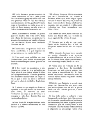                                                         
  18 E então Alma e os que estavam com ele               25 E o Senhor disse‐me: Não te admires de 
caíram  novamente  por  terra,  pois  grande           que  toda  a  humanidade,  sim,  homens  e 
foi o seu espanto; porque haviam visto com             mulheres,  toda  nação,  tribo,  língua  e  povo 
seus  próprios  olhos  um  anjo  do  Senhor;  e        tenham  de  nascer  de  novo;  sim,  nascer  de 
sua voz era como trovão, que fazia tremer a            Deus, serem mudados de seu estado carnal 
terra;  e  eles  sabiam  que  nada,  a  não  ser  o    e decaído para um estado de retidão, sendo 
poder  de  Deus,  poderia  sacudir  a  terra  e        redimidos  por  Deus,  tornando‐se  seus 
fazê‐la tremer como se fosse fender‐se.                filhos e filhas;  
                                                        
  19 Ora, o assombro de Alma foi tão grande              26 E tornam‐se, assim, novas criaturas; e a 
que  ficou  mudo  e  não  podia  abrir  a  boca;       menos  que  façam  isto,  não  poderão  de 
sim, e ficou tão fraco que não podia mover             modo algum herdar o reino de Deus.  
as mãos; foi, portanto, carregado pelos que             
com ele estavam e levado inerte e colocado               27  Digo‐vos  que,  a  não  ser  que  assim 
diante de seu pai.                                     façam,  serão  lançados  fora;  e  isto  sei, 
                                                       porque  eu  mesmo  estava  para  ser  lançado 
  20  E  contaram  a  seu  pai  tudo  o  que  lhes     fora.  
havia  acontecido;  e  o  pai  regozijou‐se,            
porque sabia que era o poder de Deus.                    28 Não obstante, depois de haver passado 
                                                       por  muitas  tribulações  e  de  haver‐me 
  21  E  fez  reunir  uma  multidão,  para  que        arrependido  quase  até  a  morte,  o  Senhor, 
presenciasse o que o Senhor havia feito por            em sua misericórdia, julgou que me deveria 
seu filho e também por aqueles que com ele             tirar de um fogo eterno; e nasci de Deus.  
estavam.                                                
                                                         29  Minha  alma  foi  redimida  do  fel  da 
  22  E  fez  reunir  os  sacerdotes;  e  eles         amargura  e  dos  laços  da  iniqüidade. 
começaram a jejuar e a orar ao Senhor seu              Achava‐me  no  mais  escuro  abismo,  mas 
Deus,  a  fim  de  que  abrisse  a  boca  de  Alma     vejo  agora  a  maravilhosa  luz  de  Deus. 
para que pudesse falar; e também, para que             Minha  alma  estava  atormentada  com  um 
seus  membros  recuperassem  as  forças—a              suplício eterno, mas fui resgatado; e minha 
fim  de  que  os  olhos  do  povo  se  abrissem        alma já não sofre.  
para ver e saber da bondade e da glória de              
Deus.                                                    30  Rejeitei  meu  Redentor  e  neguei  o  que 
                                                       nossos  pais  haviam  dito;  mas  agora,  para 
  23  E  aconteceu  que  depois  de  haverem           que  possam  prever  que  ele  virá  e  que  se 
jejuado  e  orado  pelo  espaço  de  dois  dias  e     lembra  de  toda  criatura  que  criou,  a  todos 
duas  noites,  os  membros  de  Alma                   se manifestará.  
recobraram  as  forças  e  ele  levantou‐se  e          
começou  a  falar‐lhes,  dizendo‐lhes  que               31  Sim,  todo  joelho  se  dobrará  e  toda 
tivessem bom ânimo.                                    língua  confessará  diante  dele.  Sim,  mesmo 
                                                       no  último  dia,  quando  todos  os  homens  se 
  24  Pois,  disse  ele,  arrependi‐me  de  meus       apresentarem  para  serem  julgados  por  ele, 
pecados  e  o  Senhor  redimiu‐me;  eis  que           confessarão  que  ele  é  Deus;  então  os  que 
nasci do Espírito.                                     vivem sem Deus no mundo confessarão que 
                                                       o  julgamento  de  um  castigo  eterno  sobre 
 