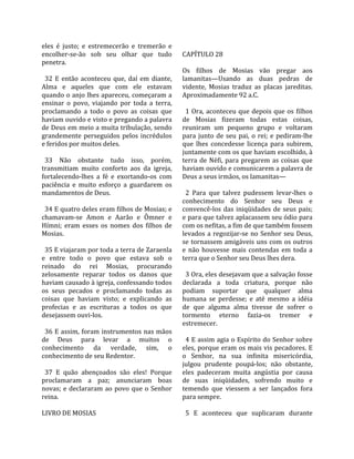 eles  é  justo;  e  estremecerão  e  tremerão  e      
encolher‐se‐ão  sob  seu  olhar  que  tudo           CAPÍTULO 28  
penetra.                                              
                                                     Os  filhos  de  Mosias  vão  pregar  aos 
  32  E  então  aconteceu  que,  daí  em  diante,    lamanitas—Usando  as  duas  pedras  de 
Alma  e  aqueles  que  com  ele  estavam             vidente,  Mosias  traduz  as  placas  jareditas. 
quando o anjo lhes apareceu, começaram a             Aproximadamente 92 a.C.  
ensinar  o  povo,  viajando  por  toda  a  terra,     
proclamando  a  todo  o  povo  as  coisas  que         1  Ora,  aconteceu  que  depois  que  os  filhos 
haviam ouvido e visto e pregando a palavra           de  Mosias  fizeram  todas  estas  coisas, 
de Deus em meio a muita tribulação, sendo            reuniram  um  pequeno  grupo  e  voltaram 
grandemente  perseguidos  pelos  incrédulos          para  junto  de  seu  pai,  o  rei;  e  pediram‐lhe 
e feridos por muitos deles.                          que  lhes  concedesse  licença  para  subirem, 
                                                     juntamente com os que haviam escolhido, à 
  33  Não  obstante  tudo  isso,  porém,             terra  de  Néfi,  para  pregarem  as  coisas  que 
transmitiam  muito  conforto  aos  da  igreja,       haviam ouvido e comunicarem a palavra de 
fortalecendo‐lhes  a  fé  e  exortando‐os  com       Deus a seus irmãos, os lamanitas—  
paciência  e  muito  esforço  a  guardarem  os        
mandamentos de Deus.                                   2  Para  que  talvez  pudessem  levar‐lhes  o 
                                                     conhecimento  do  Senhor  seu  Deus  e 
  34 E quatro deles eram filhos de Mosias; e         convencê‐los  das  iniqüidades  de  seus  pais; 
chamavam‐se  Amon  e  Aarão  e  Ômner  e             e para que talvez aplacassem seu ódio para 
Hímni;  eram  esses  os  nomes  dos  filhos  de      com os nefitas, a fim de que também fossem 
Mosias.                                              levados  a  regozijar‐se  no  Senhor  seu  Deus, 
                                                     se  tornassem  amigáveis  uns  com  os  outros 
  35 E viajaram por toda a terra de Zaraenla         e  não  houvesse  mais  contendas  em  toda  a 
e  entre  todo  o  povo  que  estava  sob  o         terra que o Senhor seu Deus lhes dera.  
reinado  do  rei  Mosias,  procurando                 
zelosamente  reparar  todos  os  danos  que            3 Ora, eles desejavam que a salvação fosse 
haviam causado à igreja, confessando todos           declarada  a  toda  criatura,  porque  não 
os  seus  pecados  e  proclamando  todas  as         podiam  suportar  que  qualquer  alma 
coisas  que  haviam  visto;  e  explicando  as       humana  se  perdesse;  e  até  mesmo  a  idéia 
profecias  e  as  escrituras  a  todos  os  que      de  que  alguma  alma  tivesse  de  sofrer  o 
desejassem ouvi‐los.                                 tormento  eterno  fazia‐os  tremer  e 
                                                     estremecer.  
  36 E assim, foram instrumentos nas mãos             
de  Deus  para  levar  a  muitos  o                    4 E assim agia o Espírito do Senhor sobre 
conhecimento  da  verdade,  sim,  o                  eles, porque eram os mais vis pecadores. E 
conhecimento de seu Redentor.                        o  Senhor,  na  sua  infinita  misericórdia, 
                                                     julgou  prudente  poupá‐los;  não  obstante, 
  37  E  quão  abençoados  são  eles!  Porque        eles  padeceram  muita  angústia  por  causa 
proclamaram  a  paz;  anunciaram  boas               de  suas  iniqüidades,  sofrendo  muito  e 
novas;  e  declararam  ao  povo  que  o  Senhor      temendo  que  viessem  a  ser  lançados  fora 
reina.                                               para sempre.  
                                                      
LIVRO DE MOSIAS                                        5  E  aconteceu  que  suplicaram  durante 
 