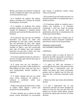 Moisés, que faziam um relato da criação do             pelo  tempo.  E  profetizou  muitas  coisas 
mundo e também de Adão e Eva, que foram                sobre sua semente.  
os nossos primeiros pais.                               
                                                         20 E aconteceu que até então meu pai e eu 
  12  E  também  um  registro  dos  judeus,            havíamos guardado os mandamentos que o 
desde  o  princípio  até  o  começo  do  reinado       Senhor nos dera.  
de Zedequias, rei de Judá.                              
                                                         21  E  havíamos  obtido  os  registros  que  o 
  13  E  também  as  profecias  dos  santos            Senhor  nos  ordenara  e  os  havíamos 
profetas, desde o princípio até o começo do            examinado  e  visto  que  eram  de  grande 
reinado  de  Zedequias;  e  também  muitas             valor;  sim,  de  tão  grande  valor  que 
profecias que foram proferidas pela boca de            poderíamos  preservar  os  mandamentos  do 
Jeremias.                                              Senhor para nossos filhos.  
                                                        
  14  E  aconteceu  que  meu  pai,  Leí,  também         22  Era,  pois,  sábio  para  o  Senhor  que  os 
descobriu  nas  placas  de  latão  uma                 levássemos  conosco  enquanto  viajávamos 
genealogia  de  seus  pais;  soube,  portanto,         pelo deserto rumo à terra da promissão.  
que  ele  descendia  de  José,  sim,  aquele            
mesmo José que era filho de Jacó e que fora            PRIMEIRO LIVRO DE NÉFI 
vendido  no  Egito  e  que  fora  preservado           SEU GOVERNO E MINISTÉRIO  
pela  mão  do  Senhor  para  que  pudesse               
preservar  seu  pai,  Jacó,  e  toda  a  sua  casa,    CAPÍTULO 6  
evitando que morressem de fome.                         
                                                       Néfi  escreve  sobre  as  coisas  de  Deus—O 
  15 E foram também tirados do cativeiro e             propósito  de  Néfi  é  persuadir  os  homens  a 
da  terra  do  Egito  pelo  mesmo  Deus  que  os       virem  ao  Deus  de  Abraão  e  serem  salvos. 
havia preservado.                                      Aproximadamente 600–592 a.C.  
                                                        
  16  E  assim  meu  pai,  Leí,  descobriu  a            1  E  agora  eu,  Néfi,  não  menciono  a 
genealogia de seus pais. Labão também era              genealogia de meus pais nesta parte de meu 
descendente  de  José,  razão  por  que  ele  e        registro;  nem  a  mencionarei  uma  vez 
seus  antepassados  haviam  mantido  os                sequer  nas  placas  que  estou  escrevendo, 
registros.                                             porque  está  no  registro  que  foi  feito  por 
                                                       meu  pai;  não  a  escreverei,  portanto,  nesta 
  17  E  então,  quando  meu  pai  viu  todas          obra.  
essas  coisas,  encheu‐se  do  Espírito  e              
começou  a  profetizar  sobre  seus                      2 Basta‐me dizer que somos descendentes 
descendentes—                                          de José.  
                                                        
  18 Que essas placas de latão iriam a todas             3  E  não  é  importante  que  eu  seja 
as  nações,  tribos,  línguas  e  povos  que           meticuloso, fazendo um relato completo de 
fossem de sua descendência.                            todas  as  coisas  de  meu  pai,  pois  elas  não 
                                                       podem  ser  escritas  nestas  placas,  porque 
  19  Disse  também  que  as  placas  de  latão        necessito do espaço para escrever as coisas 
jamais  seriam  destruídas  ou  escurecidas            de Deus.  
 