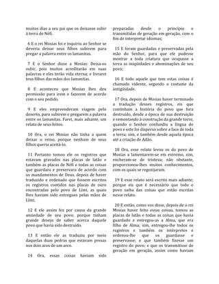 muitos dias a seu pai que os deixasse subir         preparadas  desde  o  princípio  e 
à terra de Néfi.                                    transmitidas de geração em geração, com o 
                                                    fim de interpretar idiomas;  
  6 E o rei Mosias foi e inquiriu ao Senhor se       
deveria  deixar  seus  filhos  subirem  para          15  E  foram  guardadas  e  preservadas  pela 
pregar a palavra entre os lamanitas.                mão  do  Senhor,  para  que  ele  pudesse 
                                                    mostrar  a  toda  criatura  que  ocupasse  a 
  7  E  o  Senhor  disse  a  Mosias:  Deixa‐os      terra  as  iniqüidades  e  abominações  de  seu 
subir,  pois  muitos  acreditarão  em  suas         povo;  
palavras e eles terão vida eterna; e livrarei        
teus filhos das mãos dos lamanitas.                   16  E  todo  aquele  que  tem  estas  coisas  é 
                                                    chamado  vidente,  segundo  o  costume  da 
  8  E  aconteceu  que  Mosias  lhes  deu           antigüidade.  
permissão  para  irem  e  fazerem  de  acordo        
com o seu pedido.                                     17 Ora, depois de Mosias haver terminado 
                                                    a  tradução  desses  registros,  eis  que 
  9  E  eles  empreenderam  viagem  pelo            continham  a  história  do  povo  que  fora 
deserto, para subirem e pregarem a palavra          destruído, desde a época de sua destruição 
entre os lamanitas. Farei, mais adiante, um         e remontando à construção da grande torre, 
relato de seus feitos.                              quando  o  Senhor  confundiu  a  língua  do 
                                                    povo e este foi disperso sobre a face de toda 
  10  Ora,  o  rei  Mosias  não  tinha  a  quem     a  terra;  sim,  e  também  desde  aquela  época 
deixar  o  reino,  porque  nenhum  de  seus         até a criação de Adão.  
filhos queria aceitá‐lo.                             
                                                      18  Ora,  esse  relato  levou  os  do  povo  de 
  11  Portanto  tomou  ele  os  registros  que      Mosias  a  lamentarem‐se  em  extremo,  sim, 
estavam  gravados  nas  placas  de  latão  e        encheram‐se  de  tristeza;  não  obstante, 
também as placas de Néfi e todas as coisas          proporcionou‐lhes  muitos  conhecimentos, 
que  guardara  e  preservara  de  acordo  com       com os quais se regozijaram.  
os  mandamentos  de  Deus,  depois  de  haver        
traduzido  e  ordenado  que  fossem  escritos         19 E esse relato será escrito mais adiante; 
os  registros  contidos  nas  placas  de  ouro      porque  eis  que  é  necessário  que  todo  o 
encontradas  pelo  povo  de  Lími,  as  quais       povo  saiba  das  coisas  que  estão  escritas 
lhes  haviam  sido  entregues  pelas  mãos  de      nesse relato.  
Lími;                                                
                                                      20 E então, como vos disse, depois de o rei 
  12  E  ele  assim  fez  por  causa  da  grande    Mosias  haver  feito  essas  coisas,  tomou  as 
ansiedade  de  seu  povo;  porque  tinham           placas  de  latão  e  todas  as  coisas  que  havia 
grande  desejo  de  saber  acerca  daquele          guardado  e  entregou‐as  a  Alma,  que  era 
povo que havia sido destruído.                      filho  de  Alma;  sim,  entregou‐lhe  todos  os 
                                                    registros  e  também  os  intérpretes  e 
  13  E  então  ele  as  traduziu  por  meio        ordenou‐lhe  que  os  guardasse  e 
daquelas  duas  pedras  que  estavam  presas        preservasse;  e  que  também  fizesse  um 
nos dois aros de um arco.                           registro  do  povo;  e  que  os  transmitisse  de 
                                                    geração  em  geração,  assim  como  haviam 
  14  Ora,  essas  coisas  haviam  sido 
 