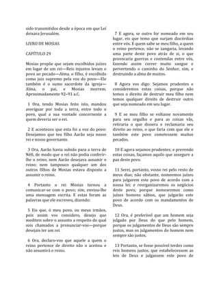 sido transmitidos desde a época em que Leí               
deixara Jerusalém.                                        7  E  agora,  se  outro  for  nomeado  em  seu 
                                                        lugar,  eis  que  temo  que  surjam  discórdias 
LIVRO DE MOSIAS                                         entre vós. E quem sabe se meu filho, a quem 
                                                        o  reino  pertence,  não  se  zangaria,  levando 
CAPÍTULO 29                                             uma  parte  deste  povo  atrás  de  si,  o  que 
                                                        provocaria  guerras  e  contendas  entre  vós, 
Mosias  propõe  que  sejam  escolhidos  juízes          fazendo  assim  correr  muito  sangue  e 
em  lugar  de  um  rei—Reis  injustos  levam  o         pervertendo  o  caminho  do  Senhor,  sim,  e 
povo ao pecado—Alma, o filho, é escolhido               destruindo a alma de muitos.  
como  juiz  supremo  pela  voz  do  povo—Ele             
também  é  o  sumo  sacerdote  da  igreja—                8  Agora  vos  digo:  Sejamos  prudentes  e 
Alma,  o  pai,  e  Mosias  morrem.                      consideremos  estas  coisas,  porque  não 
Aproximadamente 92–91 a.C.                              temos  o  direito  de  destruir  meu  filho  nem 
                                                        temos  qualquer  direito  de  destruir  outro 
  1  Ora,  tendo  Mosias  feito  isto,  mandou          que seja nomeado em seu lugar.  
averiguar  por  toda  a  terra,  entre  todo  o          
povo,  qual  a  sua  vontade  concernente  a              9  E  se  meu  filho  se  voltasse  novamente 
quem deveria ser o rei.                                 para  seu  orgulho  e  para  as  coisas  vãs, 
                                                        retiraria  o  que  dissera  e  reclamaria  seu 
  2  E  aconteceu  que  esta  foi  a  voz  do  povo:    direito  ao  reino,  o  que  faria  com  que  ele  e 
Desejamos  que  teu  filho  Aarão  seja  nosso          também  este  povo  cometessem  muitos 
rei e nosso governante.                                 pecados.  
                                                         
  3  Ora,  Aarão  havia  subido  para  a  terra  de       10 E agora sejamos prudentes; e prevendo 
Néfi, de modo que o rei não podia conferir‐             estas coisas, façamos aquilo que assegure a 
lhe  o  reino;  nem  Aarão  desejava  assumir  o        paz deste povo.  
reino;  nem  tampouco  qualquer  um  dos                 
outros  filhos  de  Mosias  estava  disposto  a           11 Serei, portanto, vosso rei pelo resto de 
assumir o reino.                                        meus  dias;  não  obstante,  nomeemos  juízes 
                                                        para  julgarem  este  povo  de  acordo  com  a 
  4  Portanto  o  rei  Mosias  tornou  a                nossa  lei;  e  reorganizaremos  os  negócios 
comunicar‐se  com  o  povo;  sim,  enviou‐lhe           deste  povo,  porque  nomearemos  como 
uma  mensagem  escrita.  E  estas  foram  as            juízes  homens  sábios,  que  julgarão  este 
palavras que ele escreveu, dizendo:                     povo  de  acordo  com  os  mandamentos  de 
                                                        Deus.  
  5  Eis  que,  ó  meu  povo,  ou  meus  irmãos,         
pois  assim  vos  considero,  desejo  que                 12  Ora,  é  preferível  que  um  homem  seja 
mediteis sobre o assunto a respeito do qual             julgado  por  Deus  do  que  pelo  homem, 
sois  chamados  a  pronunciar‐vos—porque                porque os julgamentos de Deus são sempre 
desejais ter um rei.                                    justos, mas os julgamentos do homem nem 
                                                        sempre são justos.  
  6  Ora,  declaro‐vos  que  aquele  a  quem  o          
reino  pertence  de  direito  não  o  aceitou  e          13 Portanto, se fosse possível terdes como 
não assumirá o reino.                                   reis  homens  justos,  que  estabelecessem  as 
                                                        leis  de  Deus  e  julgassem  este  povo  de 
 
