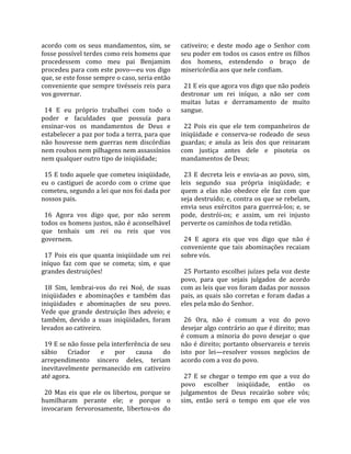 acordo  com  os  seus  mandamentos,  sim,  se          cativeiro;  e  deste  modo  age  o  Senhor  com 
fosse possível terdes como reis homens que             seu poder em todos os casos entre os filhos 
procedessem  como  meu  pai  Benjamim                  dos  homens,  estendendo  o  braço  de 
procedeu para com este povo—eu vos digo                misericórdia aos que nele confiam.  
que, se este fosse sempre o caso, seria então           
conveniente que sempre tivésseis reis para               21 E eis que agora vos digo que não podeis 
vos governar.                                          destronar  um  rei  iníquo,  a  não  ser  com 
                                                       muitas  lutas  e  derramamento  de  muito 
  14  E  eu  próprio  trabalhei  com  todo  o          sangue.  
poder  e  faculdades  que  possuía  para                
ensinar‐vos  os  mandamentos  de  Deus  e                22  Pois  eis  que  ele  tem  companheiros  de 
estabelecer a paz por toda a terra, para que           iniqüidade  e  conserva‐se  rodeado  de  seus 
não  houvesse  nem  guerras  nem  discórdias           guardas;  e  anula  as  leis  dos  que  reinaram 
nem roubos nem pilhagens nem assassínios               com  justiça  antes  dele  e  pisoteia  os 
nem qualquer outro tipo de iniqüidade;                 mandamentos de Deus;  
                                                        
  15 E todo aquele que cometeu iniqüidade,               23  E  decreta  leis  e  envia‐as  ao  povo,  sim, 
eu  o  castiguei  de  acordo  com  o  crime  que       leis  segundo  sua  própria  iniqüidade;  e 
cometeu, segundo a lei que nos foi dada por            quem  a  elas  não  obedece  ele  faz  com  que 
nossos pais.                                           seja destruído; e, contra os que se rebelam, 
                                                       envia seus exércitos para guerreá‐los;  e,  se 
  16  Agora  vos  digo  que,  por  não  serem          pode,  destrói‐os;  e  assim,  um  rei  injusto 
todos os homens justos, não é aconselhável             perverte os caminhos de toda retidão.  
que  tenhais  um  rei  ou  reis  que  vos               
governem.                                                24  E  agora  eis  que  vos  digo  que  não  é 
                                                       conveniente  que  tais  abominações  recaiam 
  17  Pois  eis  que  quanta  iniqüidade  um  rei      sobre vós.  
iníquo  faz  com  que  se  cometa;  sim,  e  que        
grandes destruições!                                     25 Portanto escolhei juízes pela voz deste 
                                                       povo,  para  que  sejais  julgados  de  acordo 
  18  Sim,  lembrai‐vos  do  rei  Noé,  de  suas       com as leis que vos foram dadas por nossos 
iniqüidades  e  abominações  e  também  das            pais, as quais são corretas e foram dadas a 
iniqüidades  e  abominações  de  seu  povo.            eles pela mão do Senhor.  
Vede  que  grande  destruição  lhes  adveio;  e         
também,  devido  a  suas  iniqüidades,  foram            26  Ora,  não  é  comum  a  voz  do  povo 
levados ao cativeiro.                                  desejar algo contrário ao que é direito; mas 
                                                       é  comum  a  minoria  do  povo  desejar  o  que 
  19 E se não fosse pela interferência de seu          não é direito; portanto observareis e tereis 
sábio  Criador  e  por  causa  do                      isto  por  lei—resolver  vossos  negócios  de 
arrependimento  sincero  deles,  teriam                acordo com a voz do povo.  
inevitavelmente  permanecido  em  cativeiro             
até agora.                                               27  E  se  chegar  o  tempo  em  que  a  voz  do 
                                                       povo  escolher  iniqüidade,  então  os 
  20  Mas  eis  que  ele  os  libertou,  porque  se    julgamentos  de  Deus  recairão  sobre  vós; 
humilharam  perante  ele;  e  porque  o                sim,  então  será  o  tempo  em  que  ele  vos 
invocaram  fervorosamente,  libertou‐os  do 
 