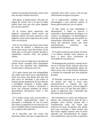 visitará com grande destruição, assim como          repartida  entre  todo  o  povo,  a  fim  de  que 
tem, até aqui, visitado esta terra.                 cada homem carregasse sua parte.  
                                                     
  28 E agora, se tendes juízes e eles não vos         35  E  explicou‐lhes  também  todas  as 
julgam  de  acordo  com  a  lei  que  foi  dada,    desvantagens  a  que  estariam  sujeitos  se 
podeis  fazer  com  que  eles  sejam  julgados      fossem governados por um rei injusto.  
por um juiz superior.                                
                                                      36  Sim,  todas  as  suas  iniqüidades  e 
  29  Se  vossos  juízes  superiores  não           abominações  e  todas  as  guerras  e 
julgarem  justamente,  fareis  reunir  um           contendas e derramamento de sangue; e os 
pequeno  número  de  juízes  menores  e  eles       roubos  e  as  pilhagens  e  as  libertinagens  e 
julgarão vossos juízes superiores de acordo         todo tipo de iniqüidades que não podem ser 
com a voz do povo.                                  enumeradas—dizendo‐lhes  que  essas 
                                                    coisas  não  deveriam  existir,  que  eram 
  30 E eu vos ordeno que façais estas coisas        expressamente             contrárias          aos 
no  temor  do  Senhor;  e  ordeno‐vos  que          mandamentos de Deus.  
façais estas coisas e que não tenhais rei; de        
modo que, se este povo cometer pecados e              37 E então aconteceu que depois de haver 
iniqüidades,  recairão  sobre  sua  própria         o  rei  Mosias  enviado  estas  palavras  ao 
cabeça.                                             povo,  o  povo  ficou  convencido  da 
                                                    veracidade de suas palavras.  
  31 Pois eis que vos digo que os pecados de         
muitos  foram  causados  pelas  iniqüidades           38 Abandonaram, portanto, o desejo de ter 
de  seus  reis;  portanto  suas  iniqüidades        um  rei  e  ficaram  muito  ansiosos  para  que 
recaem sobre a cabeça de seus reis.                 cada  um  tivesse  oportunidades  iguais  em 
                                                    toda a terra; sim, e cada homem expressou 
  32  E  agora  desejo  que  esta  desigualdade     a  vontade  de  responder  por  seus  próprios 
não  exista  mais  nesta  terra,  especialmente     pecados.  
entre  meu  povo;  mas  desejo  que  esta  seja      
uma  terra  de  liberdade  e  que  todos  os          39  Portanto  aconteceu  que  se  reuniram 
homens gozem igualmente de seus direitos            em  grupos  por  toda  a  terra,  para 
e  privilégios,  enquanto  o  Senhor  julgar        expressarem‐se  a  respeito  dos  que 
conveniente  que  vivamos  e  herdemos  a           deveriam ser seus juízes, a fim de julgá‐los 
terra;  sim,  enquanto  qualquer  de  nossos        de  acordo  com  a  lei  que  lhes  fora  dada;  e 
descendentes  permanecer  sobre  a  face            muito  se  alegraram  com  a  liberdade  que 
desta terra.                                        lhes havia sido concedida.  
                                                     
  33  E  muitas  coisas  mais  escreveu‐lhes  o       40 E fortaleceu‐se o amor que tinham por 
rei  Mosias,  explicando‐lhes  todas  as            Mosias;  sim,  estimaram‐no  mais  do  que  a 
provações  e  tribulações  de  um  rei  justo;      qualquer  outro  homem,  porque  não  o 
sim, todas as angústias de sua alma por seu         consideravam  como  um  tirano  que 
povo e também todas as queixas do povo ao           estivesse  em  busca  de  ganhos,  sim,  aquele 
rei; e explicou‐lhes tudo isso.                     lucro  que  corrompe  a  alma;  porque  não 
                                                    lhes  havia  exigido  riquezas  nem  se  havia 
  34  E  disse‐lhes  que  tais  coisas  não         alegrado  com  derramamento  de  sangue; 
deveriam existir, mas que a carga devia ser         mas estabelecera a paz na terra e permitira 
 