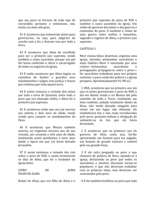 que  seu  povo  se  livrasse  de  todo  tipo  de       primeiro  juiz  supremo  do  povo  de  Néfi  e 
escravidão;  portanto  o  estimavam,  sim,             também  o  sumo  sacerdote  da  Igreja.  Um 
muito, no mais alto grau.                              relato do governo dos juízes e das guerras e 
                                                       contendas  do  povo.  E  também  o  relato  de 
  41 E aconteceu que nomearam juízes para              uma  guerra  entre  nefitas  e  lamanitas, 
governá‐los,  ou  seja,  para  julgá‐los  de           segundo o registro de Alma, o primeiro juiz 
acordo  com a  lei;  e  fizeram  isso  por  toda  a    supremo.  
terra.                                                  
                                                       CAPÍTULO 1  
  42  E  aconteceu  que  Alma  foi  escolhido           
para  ser  o  primeiro  juiz  supremo,  sendo          Neor ensina falsas doutrinas, organiza uma 
também  o  sumo  sacerdote,  porque  seu  pai          igreja,  introduz  artimanhas  sacerdotais  e 
lhe  havia  conferido  o  ofício  e  encarregado       mata  Gideão—Neor  é  executado  por  seus 
de todos os negócios da igreja.                        crimes—Artimanhas             sacerdotais        e 
                                                       perseguições  propagam‐se  entre  o  povo—
  43  E  então  aconteceu  que  Alma  seguiu  os       Os  sacerdotes  trabalham  para  seu  próprio 
caminhos  do  Senhor  e  guardou  seus                 sustento, o povo cuida dos pobres e a Igreja 
mandamentos e julgou com justiça; e houve              prospera. Aproximadamente 91–88 a.C.  
paz contínua por toda aquela terra.                     
                                                         1 ORA, aconteceu que no primeiro ano em 
  44  E  assim  começou  o  reinado  dos  juízes       que os juízes governaram o povo de Néfi, e 
por  toda  a  terra  de  Zaraenla,  entre  todo  o     daí  em  diante,  tendo  o  rei  Mosias  ido  pelo 
povo  que  era  chamado  nefita;  e  Alma  foi  o      caminho  de  toda  a  Terra,  combatido  um 
primeiro juiz supremo.                                 bom  combate,  andado  retamente  diante  de 
                                                       Deus,  não  tendo  deixado  ninguém  para 
  45  E  aconteceu  então  que  seu  pai  morreu       reinar  em  seu  lugar;  não  obstante,  ele 
aos  oitenta  e  dois  anos  de  idade,  tendo         estabelecera  leis  e  elas  eram  reconhecidas 
vivido  para  cumprir  os  mandamentos  de             pelo  povo;  portanto  tinham  a  obrigação  de 
Deus.                                                  submeter‐se  às  leis  que  ele  havia 
                                                       formulado.  
  46  E  aconteceu  que  Mosias  também                 
morreu,  no  trigésimo  terceiro  ano  de  seu           2  E  aconteceu  que  no  primeiro  ano  do 
reinado,  aos  sessenta  e  três  anos  de  idade,     governo  de  Alma  como  juiz,  foi‐lhe 
totalizando  assim  quinhentos  e  nove  anos          apresentado  um  homem  para  ser  julgado, 
desde  a  época  em  que  Leí  havia  deixado          um  homem  de  grande  estatura  e  notável 
Jerusalém.                                             pela sua grande força.  
                                                        
  47  E  assim  terminou  o  reinado  dos  reis          3  E  ele  saíra  pregando  ao  povo  o  que 
sobre  o  povo  de  Néfi;  e  assim  terminaram        chamava  de  palavra  de  Deus,  opondo‐se  à 
os  dias  de  Alma,  que  foi  o  fundador  da         igreja;  declarando  ao  povo  que  todos  os 
igreja deles.                                          sacerdotes  e  mestres  deveriam  tornar‐se 
                                                       populares;  e  que  não  deveriam  trabalhar 
LIVRO                    DE                 ALMA       com  as  próprias  mãos,  mas  deveriam  ser 
FILHO DE ALMA                                          sustentados pelo povo.  
                                                        
Relato  de  Alma,  que  era  filho  de  Alma  e  o       4 E ele também testificou ao povo que toda 
 