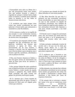 a  humanidade  seria  salva  no  último  dia  e       
que  não  precisariam  temer  nem  tremer,             11  E  aconteceu  que  estando  ele  diante  de 
mas  que  podiam  levantar  a  cabeça  e             Alma, defendeu‐se com muita ousadia.  
regozijar‐se;  porque  o  Senhor  havia  criado       
todos os homens e também havia redimido                12  Mas  Alma  disse‐lhe:  Eis  que  esta  é  a 
todos  os  homens;  e,  no  fim,  todos  os          primeira  vez  que  artimanhas  sacerdotais 
homens teriam vida eterna.                           foram  introduzidas  no  meio  deste  povo.  E 
                                                     eis  que  tu  não  somente  és  culpado  de 
  5  E  aconteceu  que  tanto  pregou  estas         artimanhas  sacerdotais,  mas  também  de 
coisas  que  muitos  acreditaram  em  suas           teres tratado de impô‐las pela espada; e se 
palavras; e foram tantos, que começaram a            tais  artimanhas  tivessem  sido  impostas  a 
sustentá‐lo e a dar‐lhe dinheiro.                    este  povo,  teriam  acarretado  a  sua  total 
                                                     destruição.  
  6 E ele começou a exaltar‐se no orgulho de          
seu  coração  e  a  usar  vestimentas  custosas,       13 E fizeste correr o sangue de um homem 
sim,  e  até  começou  a  organizar  uma  igreja     justo,  sim,  um  homem  que  muito  bem  fez 
de acordo com a sua pregação.                        entre  este  povo;  e  se  te  poupássemos,  o 
                                                     sangue  dele  recairia  sobre  nós  como 
  7 E aconteceu que enquanto andava assim            vingança.  
pregando  aos  que  acreditavam  em  suas             
palavras,  encontrou  um  homem  que                   14 Estás, portanto, condenado à morte, de 
pertencia  à  igreja  de  Deus,  sim,                acordo  com  a  lei  que  nos  foi  dada  por 
precisamente  um  de  seus  mestres,  e              Mosias,  nosso  último  rei,  a  qual  foi 
começou  a  discutir  com  ele  asperamente,         reconhecida  por  este  povo;  portanto  este 
com o fim de afastar o povo da igreja; mas o         povo deve respeitar a lei.  
homem  opôs‐lhe  resistência,  advertindo‐o           
com as palavras de Deus.                               15  E  aconteceu  que  o  levaram—e  seu 
                                                     nome era Neor—e conduziram‐no até o alto 
  8  Ora,  esse  homem  chamava‐se  Gideão;  e       da  colina  de  Mânti  e  lá  ele  foi  obrigado  a 
fora  ele  quem  servira  de  instrumento  nas       reconhecer, ou melhor, reconheceu entre os 
mãos  de  Deus  para  livrar  do  cativeiro  o       céus  e  a  Terra  que  o  que  ensinara  ao  povo 
povo de Lími.                                        era  contra  a  palavra  de  Deus;  e  ali  sofreu 
                                                     uma ignominiosa morte.  
  9  Ora,  porque  Gideão  lhe  opôs  resistência     
com as palavras de Deus, ele encolerizou‐se            16 Não obstante, isso não pôs fim à difusão 
contra  Gideão  e,  tendo  sacado  da  espada,       de artimanhas sacerdotais na terra; porque 
começou  a  golpeá‐lo.  Ora,  tendo  Gideão          havia  muitos  que  gostavam  das  coisas  vãs 
idade  avançada,  não  pôde  resistir  aos           do  mundo  e  continuavam  a  pregar  falsas 
golpes; foi, portanto, morto pela espada.            doutrinas;  e  isto  faziam  por  causa  de 
                                                     riquezas e honrarias.  
  10  E  o  homem  que  o  havia  matado  foi         
aprisionado  pelo  povo  da  igreja  e  levado  à      17  No  entanto  não  se  atreviam  a  mentir, 
presença  de  Alma  para  ser  julgado  pelos        por  temor  à  lei,  pois  os  mentirosos  eram 
crimes que cometera.                                 punidos,              se             descobertos; 
                                                     conseqüentemente  alegavam  pregar  de 
                                                     acordo  com  a  sua  crença;  e  a  lei  não  tinha 
 
