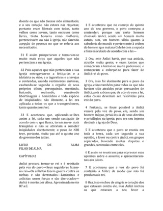 doente ou que não tivesse sido alimentado;            
e  o  seu  coração  não  estava  nas  riquezas;        1  E  aconteceu  que  no  começo  do  quinto 
portanto  eram  liberais  com  todos,  tanto         ano  do  seu  governo,  o  povo  começou  a 
velhos  como  jovens,  tanto  escravos  como         contender;  porque  um  certo  homem 
livres,  tanto  homens  como  mulheres,              chamado  Anlici,  sendo  um  homem  muito 
pertencessem  ou  não  à  igreja,  não  fazendo      astuto,  sim,  um  homem  sábio  quanto  à 
acepção  de  pessoas  no  que  se  referia  aos      sabedoria do mundo e pertencente à ordem 
necessitados.                                        do homem que matara Gideão com a espada 
                                                     e fora executado de acordo com a lei—  
  31  E  assim  prosperaram  e  tornaram‐se           
muito  mais  ricos  que  aqueles  que  não             2  Ora,  este  Anlici  havia,  por  sua  astúcia, 
pertenciam a sua igreja.                             atraído  muita  gente;  e  eram  tantos  que 
                                                     começaram a tornar‐se muito poderosos; e 
  32 Pois aqueles que não pertenciam a sua           começaram  a  esforçar‐se  para  fazer  de 
igreja  entregavam‐se  a  feitiçarias  e  a          Anlici rei do povo.  
idolatria ou ócio; e a tagarelices e a invejas        
e  contendas,  usando  vestimentas  custosas,          3  Ora,  isso  foi  alarmante  para  o  povo  da 
exaltando‐se  segundo  o  orgulho  de  seus          igreja, como também para todos os que não 
próprios  olhos;  perseguindo,  mentindo,            haviam  sido  atraídos  pelas  persuasões  de 
furtando,         roubando,           cometendo      Anlici; pois sabiam que, de acordo com a lei, 
libertinagens  e  homícidios  e  toda  espécie       estas  coisas  deveriam  ser  resolvidas  pela 
de  iniqüidades;  não  obstante,  a  lei  era        voz do povo.  
aplicada  a  todos  os  que  a  transgredissem,       
tanto quanto possível.                                 4  Portanto,  se  fosse  possível  a  Anlici 
                                                     vencer  pela  voz  do  povo,  ele,  sendo  um 
  33  E  aconteceu  que,  aplicando‐se‐lhes          homem iníquo, privá‐los‐ia de seus direitos 
assim  a  lei,  cada  um  sendo  castigado  de       e  privilégios  na  igreja;  pois  era  seu  intento 
acordo com o que fizera, tornaram‐se mais            destruir a igreja de Deus.  
tranqüilos  e  não  se  atreviam  a  cometer          
iniqüidades  abertamente;  o  povo  de  Néfi           5  E  aconteceu  que  o  povo  se  reuniu  em 
teve,  portanto,  muita  paz  até  o  quinto  ano    toda  a  terra,  cada  um  segundo  a  sua 
do governo dos juízes.                               opinião, a favor ou contra Anlici, em grupos 
                                                     separados,  havendo  muitas  disputas  e 
LIVRO                  DE                  ALMA      grandes contendas entre eles.  
FILHO DE ALMA                                         
                                                       6 E assim se reuniram para expressar suas 
CAPÍTULO 2                                           opiniões  sobre  o  assunto;  e  apresentaram‐
                                                     nas aos juízes.  
Anlici  procura  tornar‐se  rei  e  é  rejeitado      
pela  voz  do  povo—Seus  seguidores  fazem‐           7  E  aconteceu  que  a  voz  do  povo  foi 
no rei—Os anlicitas fazem guerra contra os           contrária  a  Anlici,  de  modo  que  não  foi 
nefitas  e  são  derrotados—Lamanitas  e             proclamado rei.  
anlicitas  unem  forças  e  são  derrotados—          
Anlici é morto por Alma. Aproximadamente               8 Ora, isso encheu de alegria o coração dos 
87 a.C.                                              que  estavam  contra  ele,  mas  Anlici  incitou 
                                                     os  que  estavam  a  seu  favor  a 
 