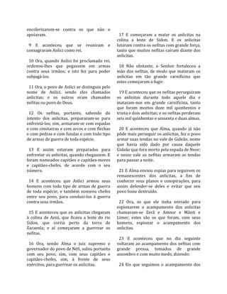 encolerizarem‐se  contra  os  que  não  o                
apoiavam.                                                 17  E  começaram  a  matar  os  anlicitas  na 
                                                        colina  a  leste  de  Sidon.  E  os  anlicitas 
  9  E  aconteceu  que  se  reuniram  e                 lutaram contra os nefitas com grande força, 
consagraram Anlici como rei.                            tanto que muitos nefitas caíram diante dos 
                                                        anlicitas.  
  10  Ora,  quando  Anlici  foi  proclamado  rei,        
ordenou‐lhes  que  pegassem  em  armas                    18  Não  obstante,  o  Senhor  fortaleceu  a 
contra  seus  irmãos;  e  isto  fez  para  poder        mão  dos  nefitas,  de  modo  que  mataram  os 
subjugá‐los.                                            anlicitas  em  tão  grande  carnificina  que 
                                                        estes começaram a fugir.  
  11 Ora, o povo de Anlici se distinguia pelo            
nome  de  Anlici,  sendo  eles  chamados                  19 E aconteceu que os nefitas perseguiram 
anlicitas;  e  os  outros  eram  chamados               os  anlicitas  durante  todo  aquele  dia  e 
nefitas ou povo de Deus.                                mataram‐nos  em  grande  carnificina,  tanto 
                                                        que  foram  mortos  doze  mil  quinhentos  e 
  12  Os  nefitas,  portanto,  sabendo  do              trinta e dois anlicitas; e os nefitas perderam 
intento  dos  anlicitas,  prepararam‐se  para           seis mil quinhentas e sessenta e duas almas.  
enfrentá‐los; sim, armaram‐se com espadas                
e com cimitarras e com arcos e com flechas                20  E  aconteceu  que  Alma,  quando  já  não 
e com pedras e com fundas e com todo tipo               pôde mais perseguir os anlicitas, fez o povo 
de armas de guerra de toda espécie.                     armar suas tendas no vale de Gideão, nome 
                                                        que  havia  sido  dado  por  causa  daquele 
  13  E  assim  estavam  preparados  para               Gideão que fora morto pela espada de Neor; 
enfrentar os anlicitas, quando chegassem. E             e  nesse  vale  os  nefitas  armaram  as  tendas 
foram nomeados capitães e capitães‐mores                para passar a noite.  
e  capitães‐chefes,  de  acordo  com  o  seu             
número.                                                   21 E Alma enviou espias para seguirem os 
                                                        remanescentes  dos  anlicitas,  a  fim  de 
  14  E  aconteceu  que  Anlici  armou  seus            conhecer  seus  planos  e  conspirações,  para 
homens  com  todo  tipo  de  armas  de  guerra          assim  defender‐se  deles  e  evitar  que  seu 
de  toda  espécie;  e  também  nomeou  chefes           povo fosse destruído.  
entre  seu  povo,  para  conduzi‐los  à  guerra          
contra seus irmãos.                                       22  Ora,  os  que  ele  tinha  enviado  para 
                                                        espionarem  o  acampamento  dos  anlicitas 
  15  E  aconteceu  que  os  anlicitas  chegaram        chamavam‐se  Zerã  e  Amnor  e  Mânti  e 
à  colina  de  Aniú,  que  ficava  a  leste  do  rio    Límer;  estes  são  os  que  foram,  com  seus 
Sidon,  que  corria  perto  da  terra  de               homens,  espionar  o  acampamento  dos 
Zaraenla;  e  aí  começaram  a  guerrear  os            anlicitas.  
nefitas.                                                 
                                                          23  E  aconteceu  que  no  dia  seguinte 
  16  Ora,  sendo  Alma  o  juiz  supremo  e            voltaram  ao  acampamento  dos  nefitas  com 
governador do povo de Néfi, subiu portanto              grande  pressa,  tomados  de  grande 
com  seu  povo,  sim,  com  seus  capitães  e           assombro e com muito medo, dizendo:  
capitães‐chefes,  sim,  à  frente  de  seus              
exércitos, para guerrear os anlicitas.                    24  Eis  que  seguimos  o  acampamento  dos 
 